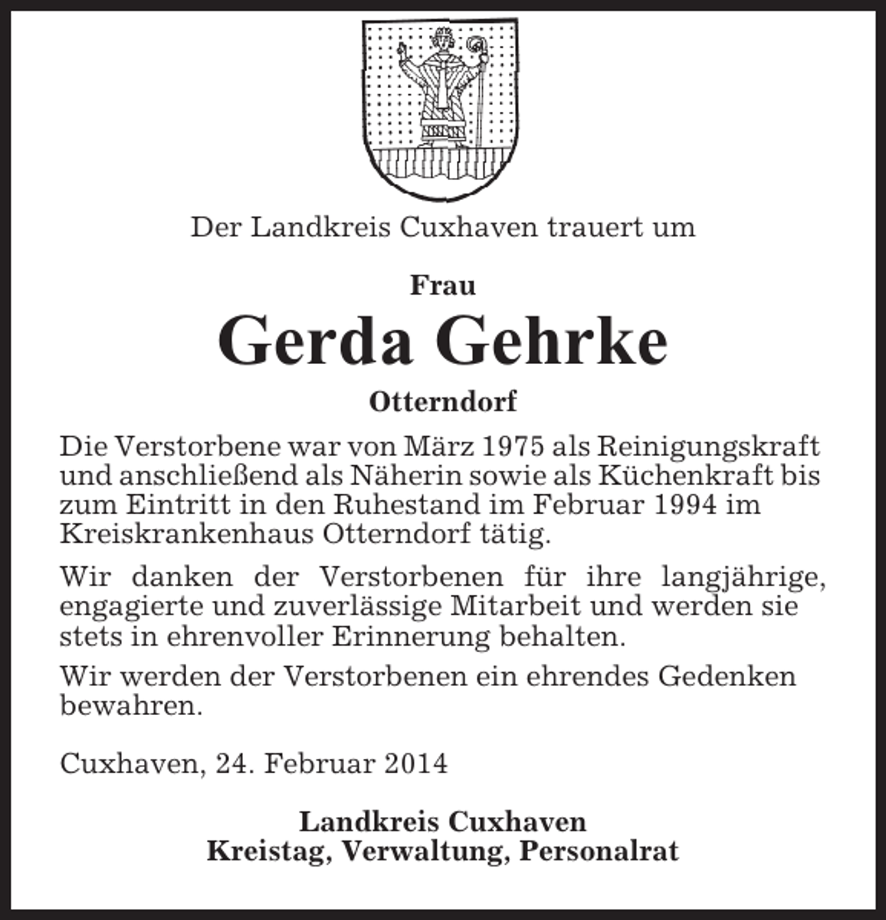 <p>Der Landkreis Cuxhaven trauert um<br />Frau</p><p>Gerda Gehrke<br />Otterndorf<br />Die Verstorbene war von März 1975 als Reinigungskraft<br />und anschließend als Näherin sowie als Küchenkraft bis<br />zum Eintritt in den Ruhestand im Februar 1994 im<br />Kreiskrankenhaus Otterndorf tätig.<br />Wir danken der Verstorbenen für ihre langjährige,<br />engagierte und zuverlässige Mitarbeit und werden sie<br />stets in ehrenvoller Erinnerung behalten.<br />Wir werden der Verstorbenen ein ehrendes Gedenken<br />bewahren.<br />Cuxhaven, 24. Februar 2014<br />Landkreis Cuxhaven<br />Kreistag, Verwaltung, Personalrat</p>