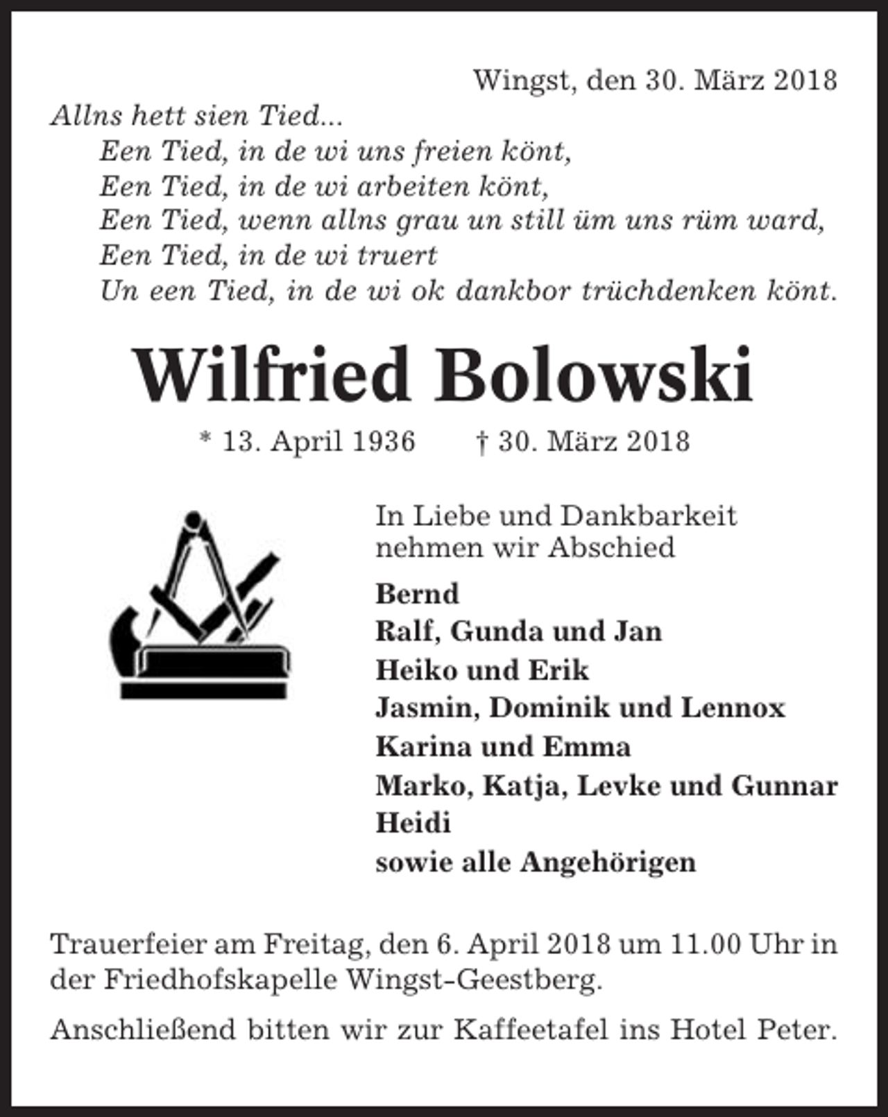 <p>Wingst, den 30. März 2018<br />Allns hett sien Tied...<br />Een Tied, in de wi uns freien könt,<br />Een Tied, in de wi arbeiten könt,<br />Een Tied, wenn allns grau un still üm uns rüm ward,<br />Een Tied, in de wi truert<br />Un een Tied, in de wi ok dankbor trüchdenken könt.</p><p>Wilfried Bolowski<br />* 13. April 1936</p><p>† 30. März 2018</p><p>In Liebe und Dankbarkeit<br />nehmen wir Abschied<br />Bernd<br />Ralf, Gunda und Jan<br />Heiko und Erik<br />Jasmin, Dominik und Lennox<br />Karina und Emma<br />Marko, Katja, Levke und Gunnar<br />Heidi<br />sowie alle Angehörigen<br />Trauerfeier am Freitag, den 6. April 2018 um 11.00 Uhr in<br />der Friedhofskapelle Wingst-Geestberg.<br />Anschließend bitten wir zur Kaffeetafel ins Hotel Peter.</p>
