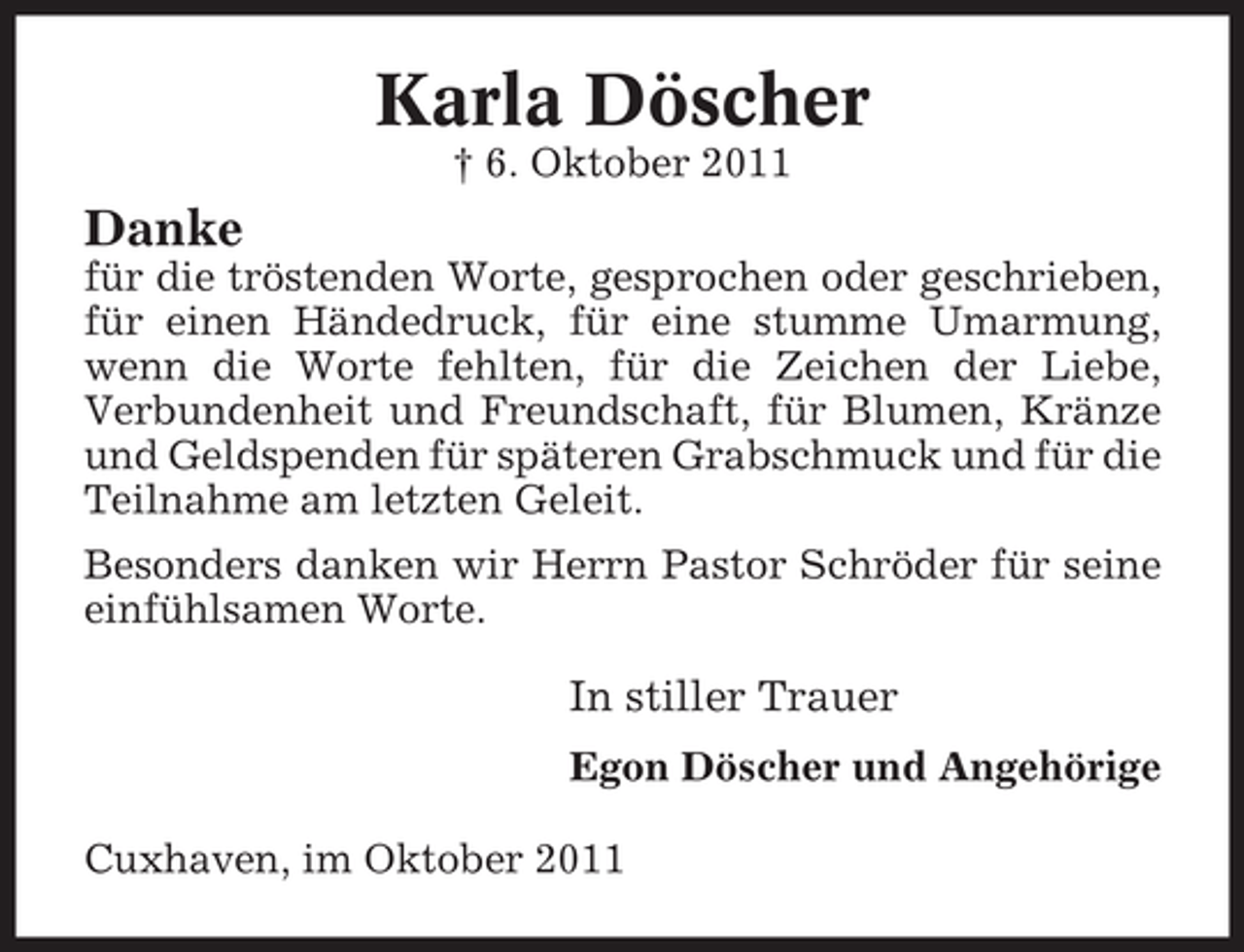 <p>Karla Döscher<br />† 6. Oktober 2011</p><p>Danke<br />für die tröstenden Worte, gesprochen oder geschrieben,<br />für einen Händedruck, für eine stumme Umarmung,<br />wenn die Worte fehlten, für die Zeichen der Liebe,<br />Verbundenheit und Freundschaft, für Blumen, Kränze<br />und Geldspenden für späteren Grabschmuck und für die<br />Teilnahme am letzten Geleit.<br />Besonders danken wir Herrn Pastor Schröder für seine<br />einfühlsamen Worte.</p><p>In stiller Trauer<br />Egon Döscher und Angehörige<br />Cuxhaven, im Oktober 2011</p>