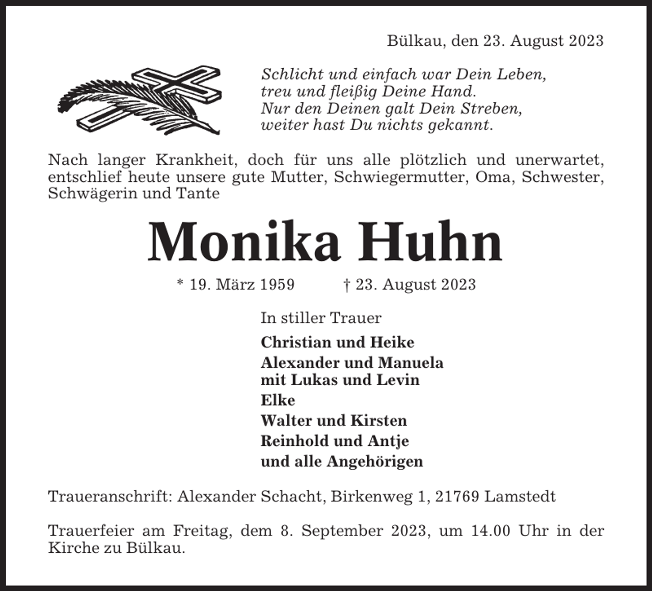 <p>Bülkau, den 23. August 2023<br />Schlicht und einfach war Dein Leben,<br />treu und fleißig Deine Hand.<br />Nur den Deinen galt Dein Streben,<br />weiter hast Du nichts gekannt.<br />Nach langer Krankheit, doch für uns alle plötzlich und unerwartet,<br />entschlief heute unsere gute Mutter, Schwiegermutter, Oma, Schwester,<br />Schwägerin und Tante</p><p>Monika Huhn<br />* 19. März 1959</p><p>† 23. August 2023</p><p>In stiller Trauer<br />Christian und Heike<br />Alexander und Manuela<br />mit Lukas und Levin<br />Elke<br />Walter und Kirsten<br />Reinhold und Antje<br />und alle Angehörigen<br />Traueranschrift: Alexander Schacht, Birkenweg 1, 21769 Lamstedt<br />Trauerfeier am Freitag, dem 8. September 2023, um 14.00 Uhr in der<br />Kirche zu Bülkau.</p>