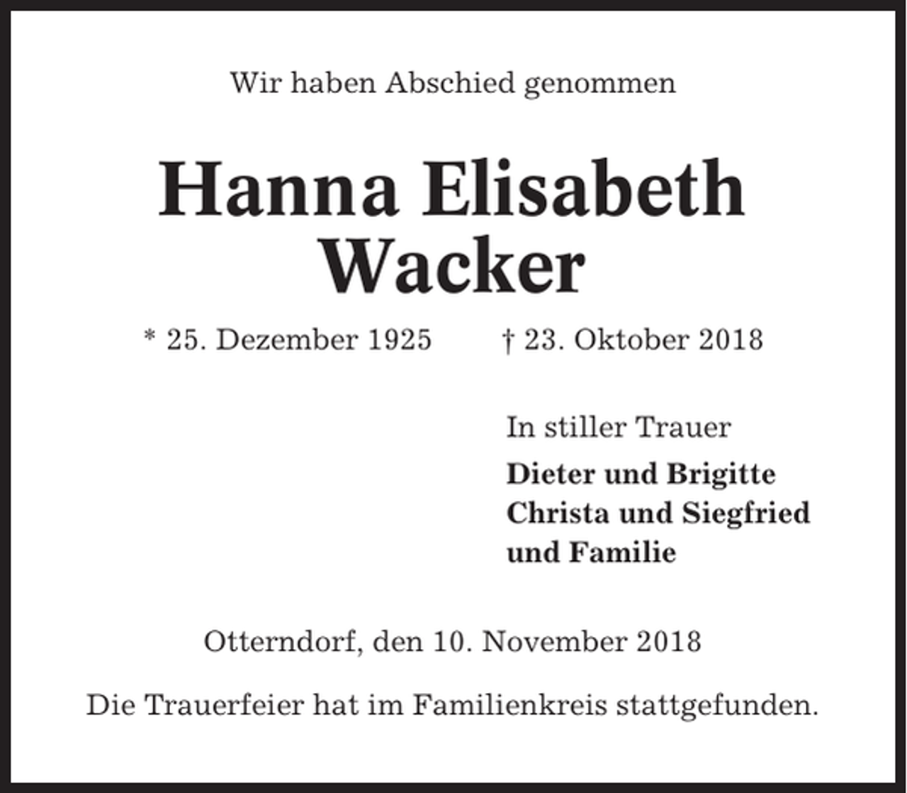 <p>Wir haben Abschied genommen</p><p>Hanna Elisabeth<br />Wacker<br />* 25. Dezember 1925</p><p>† 23. Oktober 2018<br />In stiller Trauer<br />Dieter und Brigitte<br />Christa und Siegfried<br />und Familie</p><p>Otterndorf, den 10. November 2018<br />Die Trauerfeier hat im Familienkreis stattgefunden.</p>