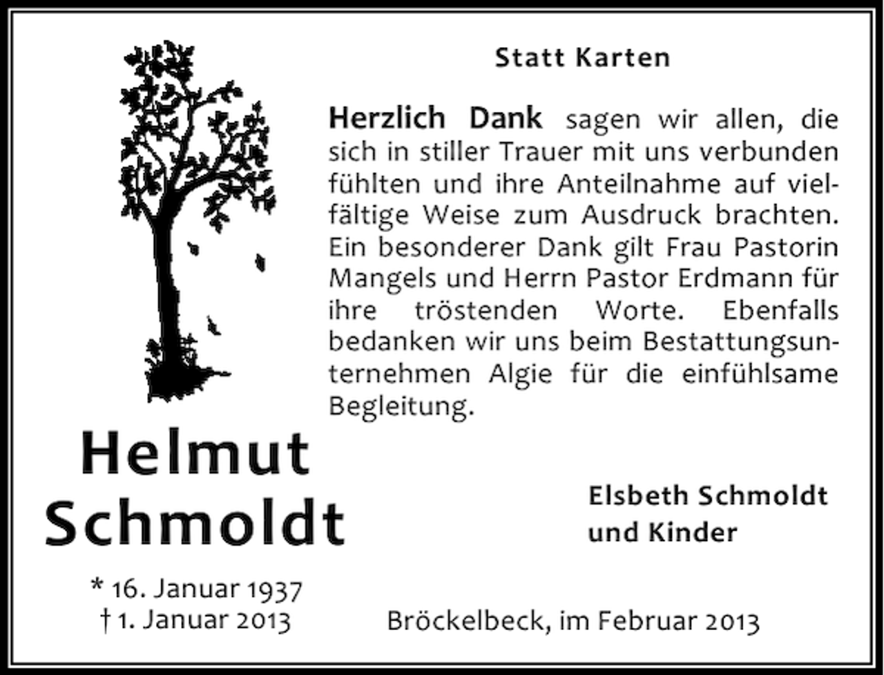 <p>Statt Karten</p><p>Herzlich Dank sagen wir allen, die<br />sich in stiller Trauer mit uns verbunden<br />fühlten und ihre Anteilnahme auf vielfältige Weise zum Ausdruck brachten.<br />Ein besonderer Dank gilt Frau Pastorin<br />Mangels und Herrn Pastor Erdmann für<br />ihre tröstenden Worte. Ebenfalls<br />bedanken wir uns beim Bestattungsunternehmen Algie für die einfühlsame<br />Begleitung.</p><p>Helmut<br />Schmoldt<br />* 16. Januar 1937<br />† 1. Januar 2013</p><p>Elsbeth Schmoldt<br />und Kinder<br />Bröckelbeck, im Februar 2013</p>