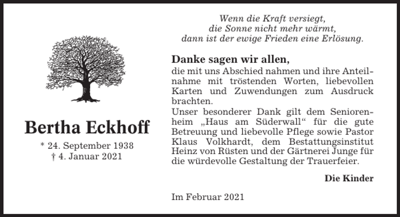 <p>Wenn die Kraft versiegt,<br />die Sonne nicht mehr wärmt,<br />dann ist der ewige Frieden eine Erlösung.</p><p>Danke sagen wir allen,</p><p>Bertha Eckhoff<br />* 24. September 1938<br />† 4. Januar 2021</p><p>die mit uns Abschied nahmen und ihre Anteilnahme mit tröstenden Worten, liebevollen<br />Karten und Zuwendungen zum Ausdruck<br />brachten.<br />Unser besonderer Dank gilt dem Seniorenheim „Haus am Süderwall“ für die gute<br />Betreuung und liebevolle Pflege sowie Pastor<br />Klaus Volkhardt, dem Bestattungsinstitut<br />Heinz von Rüsten und der Gärtnerei Junge für<br />die würdevolle Gestaltung der Trauerfeier.<br />Die Kinder<br />Im Februar 2021</p>