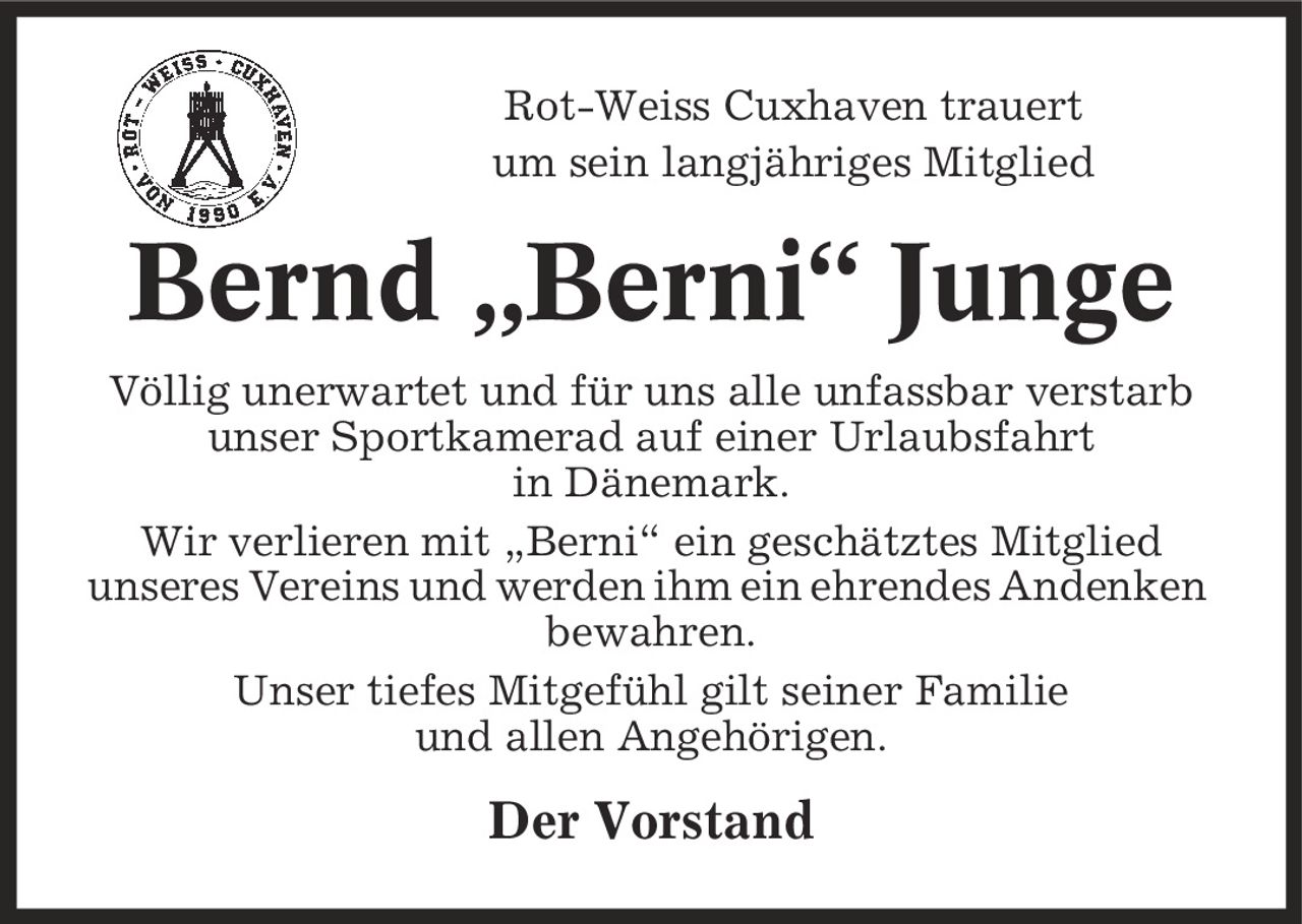 Rot-Weiss Cuxhaven trauert um sein langjähriges Mitglied Bernd ,Berni' Junge Völlig unerwartet und für uns alle unfassbar verstarb unser Sportkamerad auf einer Urlaubsfahrt in Dänemark. Wir verlieren mit ,Berni' ein geschätztes Mitglied unseres Vereins und werden ihm ein ehrendes Andenken bewahren. Unser tiefes Mitgefühl gilt seiner Familie und allen Angehörigen. Der Vorstand