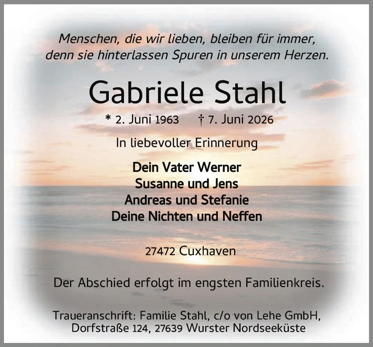 <p><i>Menschen, die wir lieben, bleiben für immer, denn sie hinterlassen Spuren in unserem Herzen.</i></p><p><strong>Gabriele Stahl</strong></p><p>* 2. Juni 1963 † 7. Juni 2026</p><p><strong>In liebevoller Erinnerung</strong></p><p>Dein Vater Werner<br>Susanne und Jens<br>Andreas und Stefanie<br>Deine Nichten und Neffen</p><p>27472 Cuxhaven</p><p>Der Abschied erfolgt im engsten Familienkreis.</p><p>Traueranschrift: Familie Stahl, c/o von Lehe GmbH, Dorfstraße 124, 27639 Wurster Nordseeküste</p>