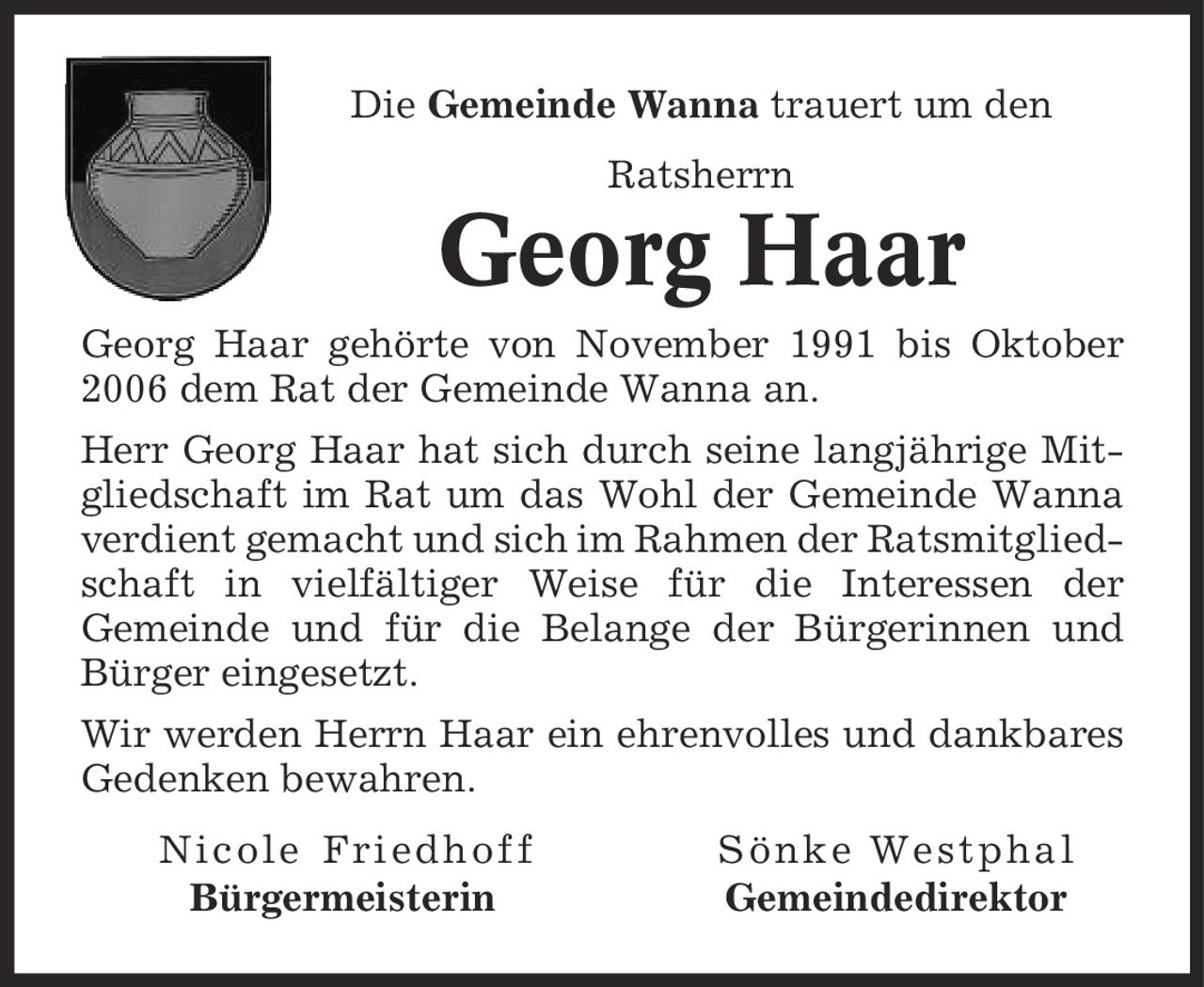 Die Gemeinde Wanna trauert um den Ratsherrn Georg Haar Georg Haar gehörte von November 1991 bis Oktober 2006 dem Rat der Gemeinde Wanna an. Herr Georg Haar hat sich durch seine langjährige Mitgliedschaft im Rat um das Wohl der Gemeinde Wanna verdient gemacht und sich im Rahmen der Ratsmitgliedschaft in vielfältiger Weise für die Interessen der Gemeinde und für die Belange der Bürgerinnen und Bürger eingesetzt. Wir werden Herrn Haar ein ehrenvolles und dankbares Gedenken bewahren. Nicole Friedhoff Sönke Westphal Bürgermeisterin Gemeindedirektor