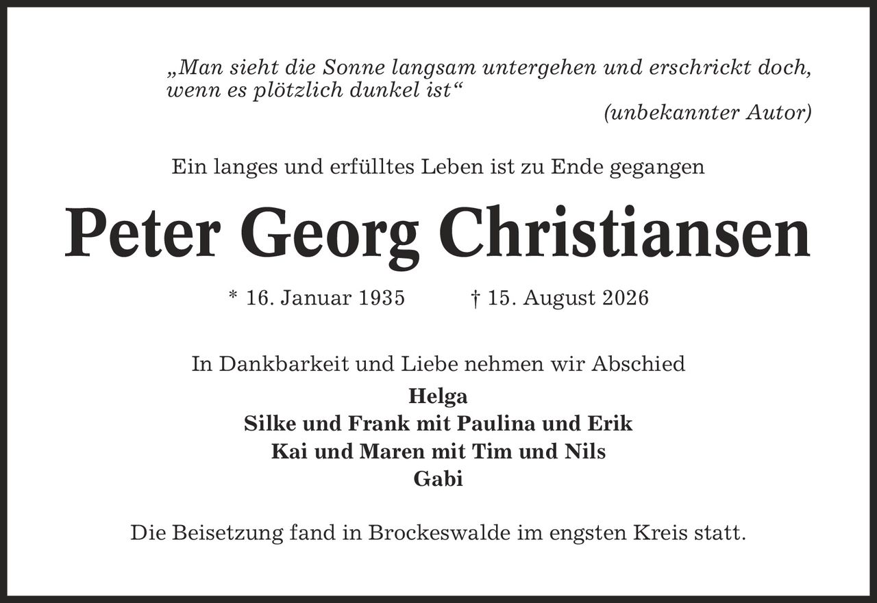 ,Man sieht die Sonne langsam untergehen und erschrickt doch, wenn es plötzlich dunkel ist' (unbekannter Autor) Ein langes und erfülltes Leben ist zu Ende gegangen Peter Georg Christiansen * 16. Januar 1935 | 15. August 2026 In Dankbarkeit und Liebe nehmen wir Abschied Helga Silke und Frank mit Paulina und Erik Kai und Maren mit Tim und Nils Gabi Die Beisetzung fand in Brockeswalde im engsten Kreis statt.