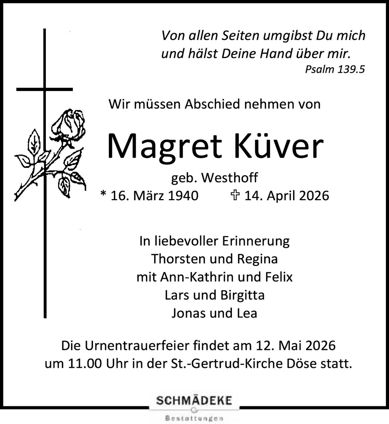 <p><i>Von allen Seiten umgibst Du mich und hälst Deine Hand über mir.</i></p><p><i>Psalm 139.5</i></p><p>Wir müssen Abschied nehmen von</p><p><strong>Magret Küver</strong></p><p>geb. Westhoff</p><p>* 16. März 1940 ✞ 14. April 2026</p><p>In liebevoller Erinnerung<br>Thorsten und Regina<br>mit Ann-Kathrin und Felix<br>Lars und Birgitta<br>Jonas und Lea</p><p>Die Urnentrauerfeier findet am 12. Mai 2026 um 11.00 Uhr in der St.-Gertrud-Kirche Döse statt.</p>
