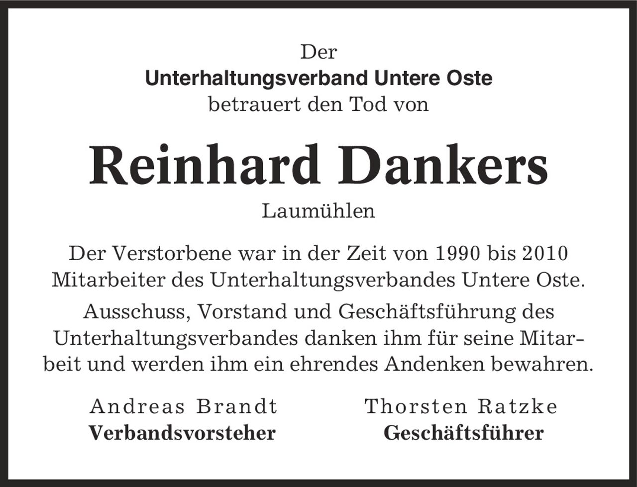 Der Unterhaltungsverband Untere Oste betrauert den Tod von Reinhard Dankers Laumühlen Der Verstorbene war in der Zeit von 1990 bis 2010 Mitarbeiter des Unterhaltungsverbandes Untere Oste. Ausschuss, Vorstand und Geschäftsführung des Unterhaltungsverbandes danken ihm für seine Mitarbeit und werden ihm ein ehrendes Andenken bewahren. Andreas Brandt Thorsten Ratzke Verbandsvorsteher Geschäftsführer