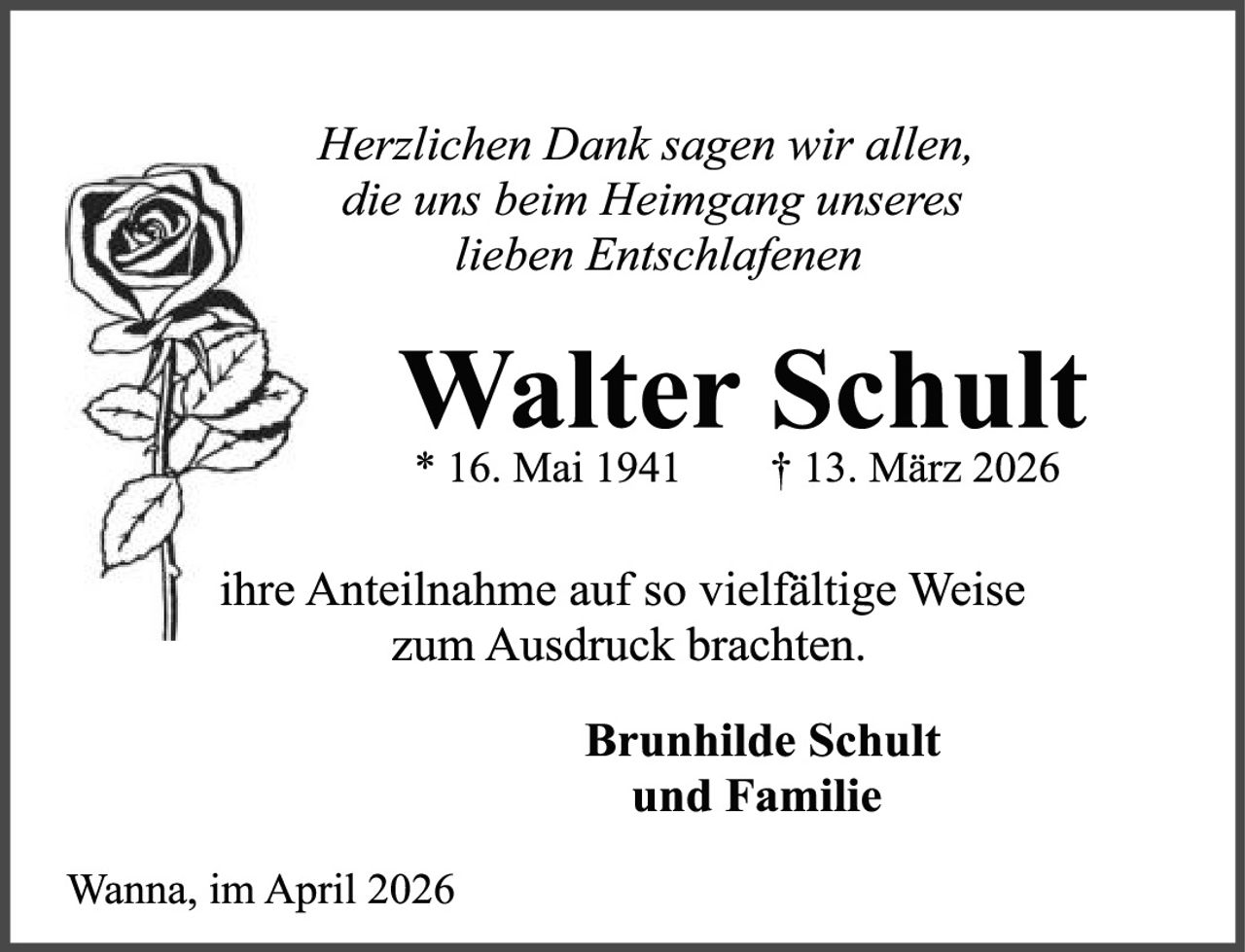 <p><i>Herzlichen Dank sagen wir allen,<br/>die uns beim Heimgang unseres<br/>lieben Entschlafenen</i></p><p><strong>Walter Schult</strong><br/>* 16. Mai 1941&nbsp;&nbsp;&nbsp;&nbsp;† 13. März 2026</p><p>ihre Anteilnahme auf so vielfältige Weise<br/>zum Ausdruck brachten.</p><p><strong>Brunhilde Schult<br/>und Familie</strong></p><p>Wanna, im April 2026</p>