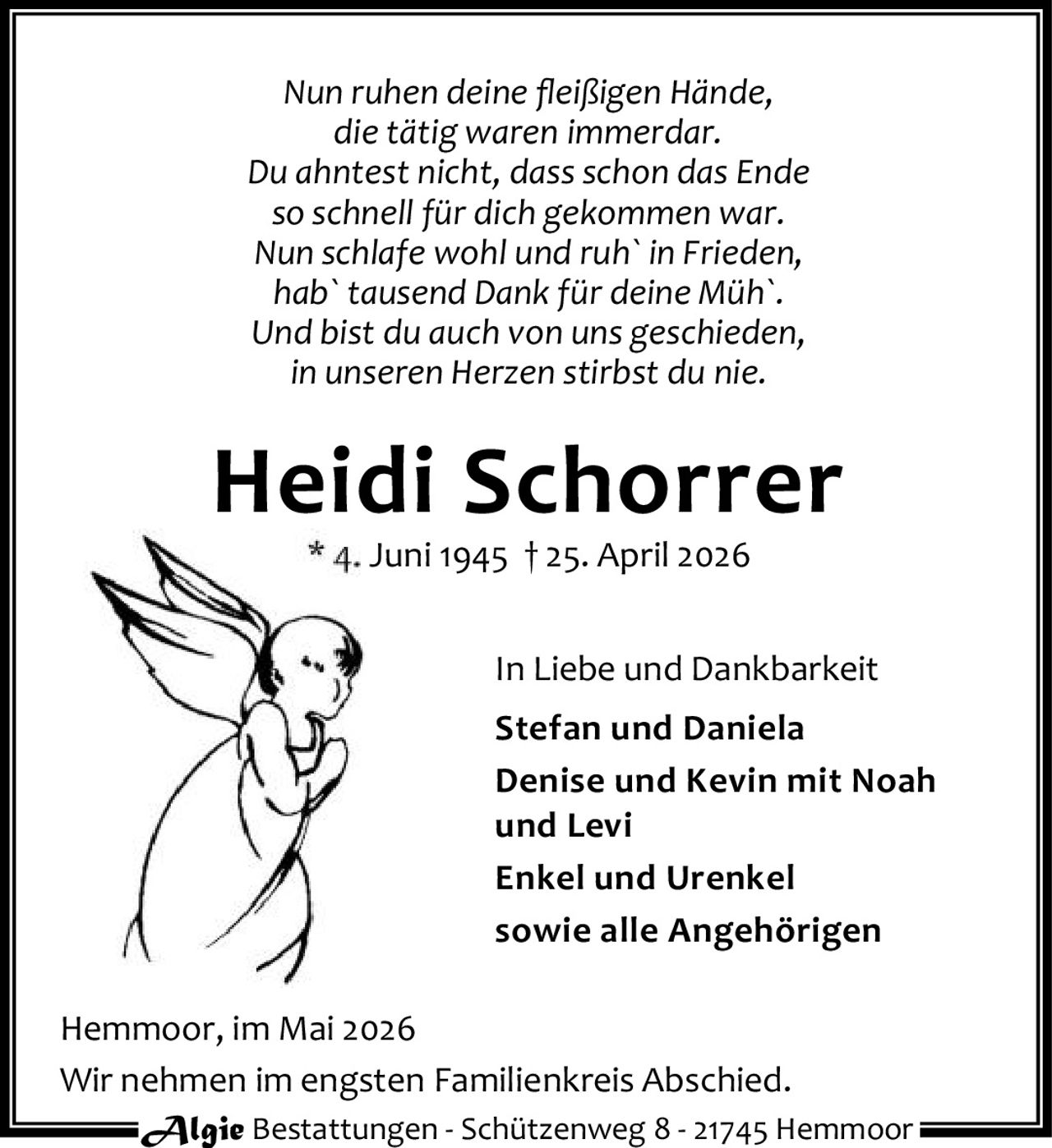 <p><i>Nun ruhen deine fleißigen Hände,<br/>die tätig waren immerdar.<br/>Du ahntest nicht, dass schon das Ende<br/>so schnell für dich gekommen war.<br/>Nun schlafe wohl und ruh` in Frieden,<br/>hab` tausend Dank für deine Müh`.<br/>Und bist du auch von uns geschieden,<br/>in unseren Herzen stirbst du nie.</i></p><p><strong>Heidi Schorrer</strong><br/>* 4. Juni 1945 † 25. April 2026</p><p>In Liebe und Dankbarkeit<br/><strong>Stefan und Daniela</strong><br/><strong>Denise und Kevin mit Noah und Levi</strong><br/><strong>Enkel und Urenkel</strong><br/>sowie alle Angehörigen</p><p>Hemmoor, im Mai 2026</p><p>Wir nehmen im engsten Familienkreis Abschied.</p><p><strong>Algie Bestattungen</strong> - Schützenweg 8 - 21745 Hemmoor</p>