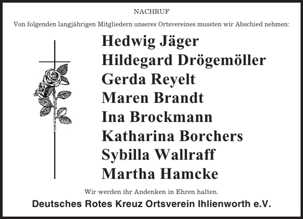 <p>NACHRUF<br />Von folgenden langjährigen Mitgliedern unseres Ortsvereines mussten wir Abschied nehmen:</p><p>Hedwig Jäger<br />Hildegard Drögemöller<br />Gerda Reyelt<br />Maren Brandt<br />Ina Brockmann<br />Katharina Borchers<br />Sybilla Wallraff<br />Martha Hamcke<br />Wir werden ihr Andenken in Ehren halten.</p><p>Deutsches Rotes Kreuz Ortsverein Ihlienworth e.V.</p>
