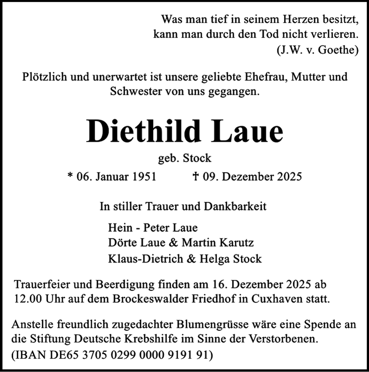 <p>Was man tief in seinem Herzen besitzt,<br />kann man durch den Tod nicht verlieren.<br />(J.W. v. Goethe)<br />Plötzlich und unerwartet ist unsere geliebte Ehefrau, Mutter und<br />Schwester von uns gegangen.</p><p>Diethild Laue<br />geb. Stock</p><p>* 06. Januar 1951</p><p>♰ 09. Dezember 2025</p><p>In stiller Trauer und Dankbarkeit<br />Hein - Peter Laue<br />Dörte Laue &amp; Martin Karutz<br />Klaus-Dietrich &amp; Helga Stock<br />Trauerfeier und Beerdigung finden am 16. Dezember 2025 ab<br />12.00 Uhr auf dem Brockeswalder Friedhof in Cuxhaven statt.<br />Anstelle freundlich zugedachter Blumengrüsse wäre eine Spende an<br />die Stiftung Deutsche Krebshilfe im Sinne der Verstorbenen.<br />(IBAN DE65 3705 0299 0000 91)</p>