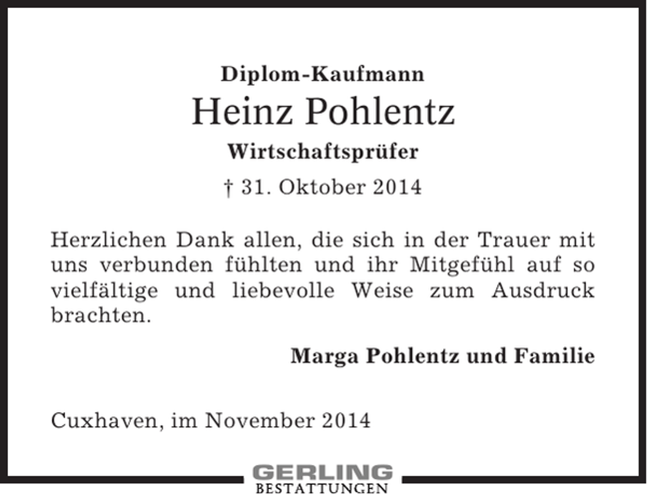 <p>Diplom-Kaufmann</p><p>Heinz Pohlentz<br />Wirtschaftsprüfer<br />† 31. Oktober 2014<br />Herzlichen Dank allen, die sich in der Trauer mit<br />uns verbunden fühlten und ihr Mitgefühl auf so<br />vielfältige und liebevolle Weise zum Ausdruck<br />brachten.<br />Marga Pohlentz und Familie<br />Cuxhaven, im November 2014</p>