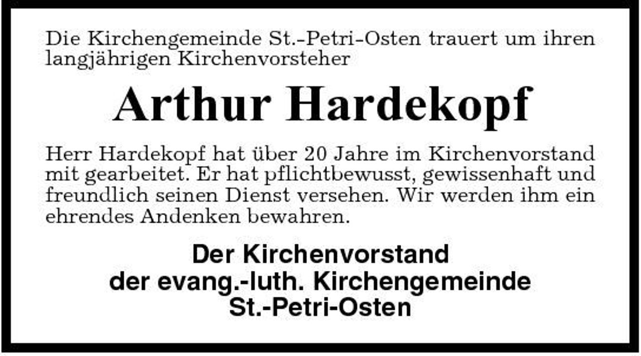 <p>Die Kirchengemeinde St.-Petri-Osten trauert um ihren langjährigen Kirchenvorsteher</p><p>Arthur Hardekopf<br />Herr Hardekopf hat über 20 Jahre im Kirchenvorstand mit gearbeitet. Er hat pflichtbewusst, gewissenhaft und freundlich seinen Dienst versehen. Wir werden ihm ein ehrendes Andenken bewahren.</p><p>Der Kirchenvorstand der evang.-luth. Kirchengemeinde St.-Petri-Osten</p>