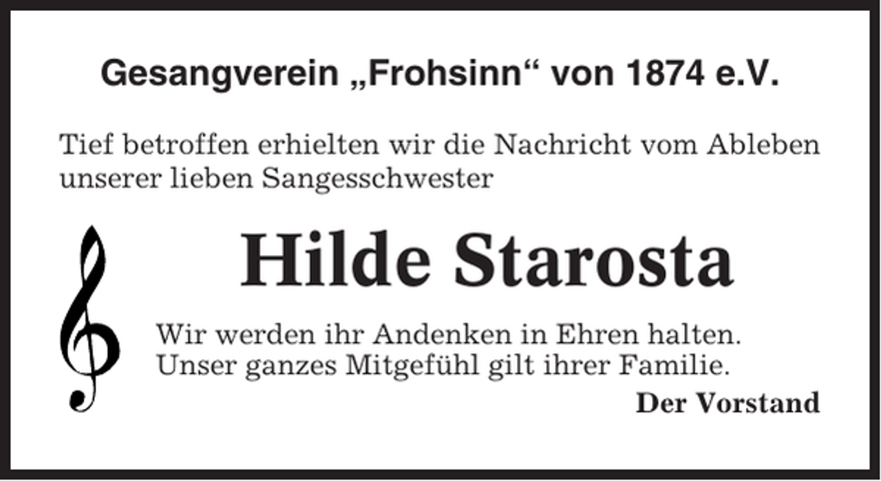 <p>Gesangverein „Frohsinn“ von 1874 e.V.<br />Tief betroffen erhielten wir die Nachricht vom Ableben<br />unserer lieben Sangesschwester</p><p>Hilde Starosta<br />Wir werden ihr Andenken in Ehren halten.<br />Unser ganzes Mitgefühl gilt ihrer Familie.<br />Der Vorstand</p>