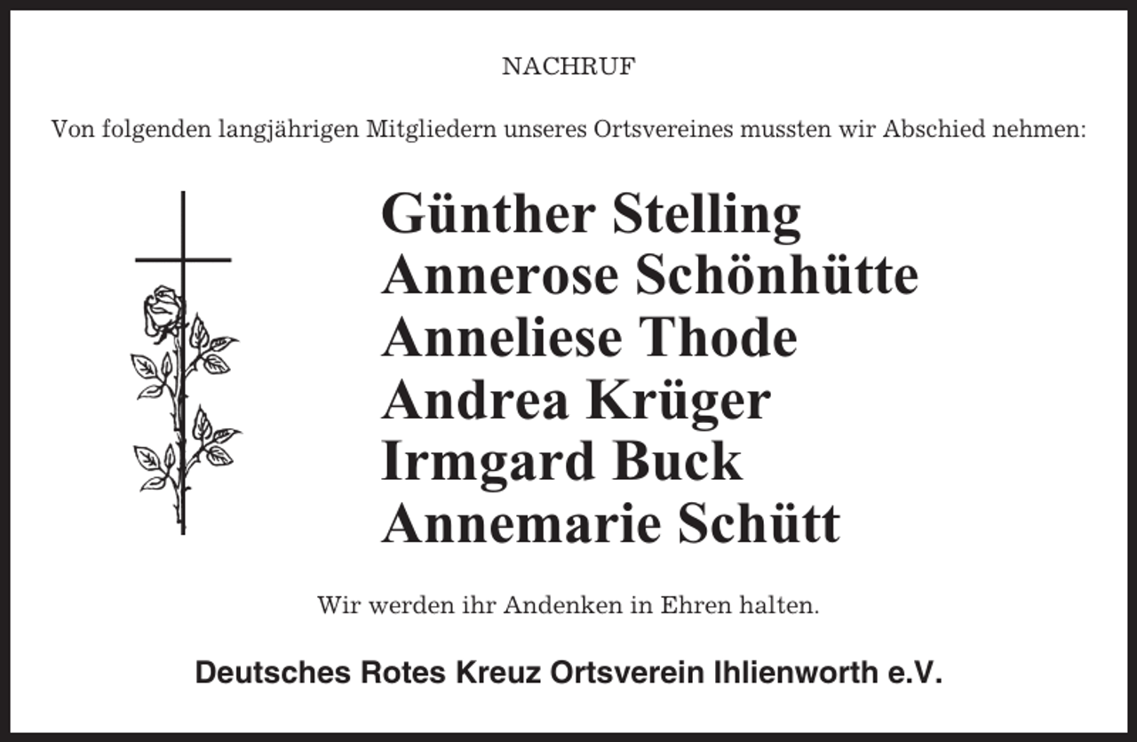 <p>NACHRUF<br />Von folgenden langjährigen Mitgliedern unseres Ortsvereines mussten wir Abschied nehmen:</p><p>Günther Stelling<br />Annerose Schönhütte<br />Anneliese Thode<br />Andrea Krüger<br />Irmgard Buck<br />Annemarie Schütt<br />Wir werden ihr Andenken in Ehren halten.</p><p>Deutsches Rotes Kreuz Ortsverein Ihlienworth e.V.</p>