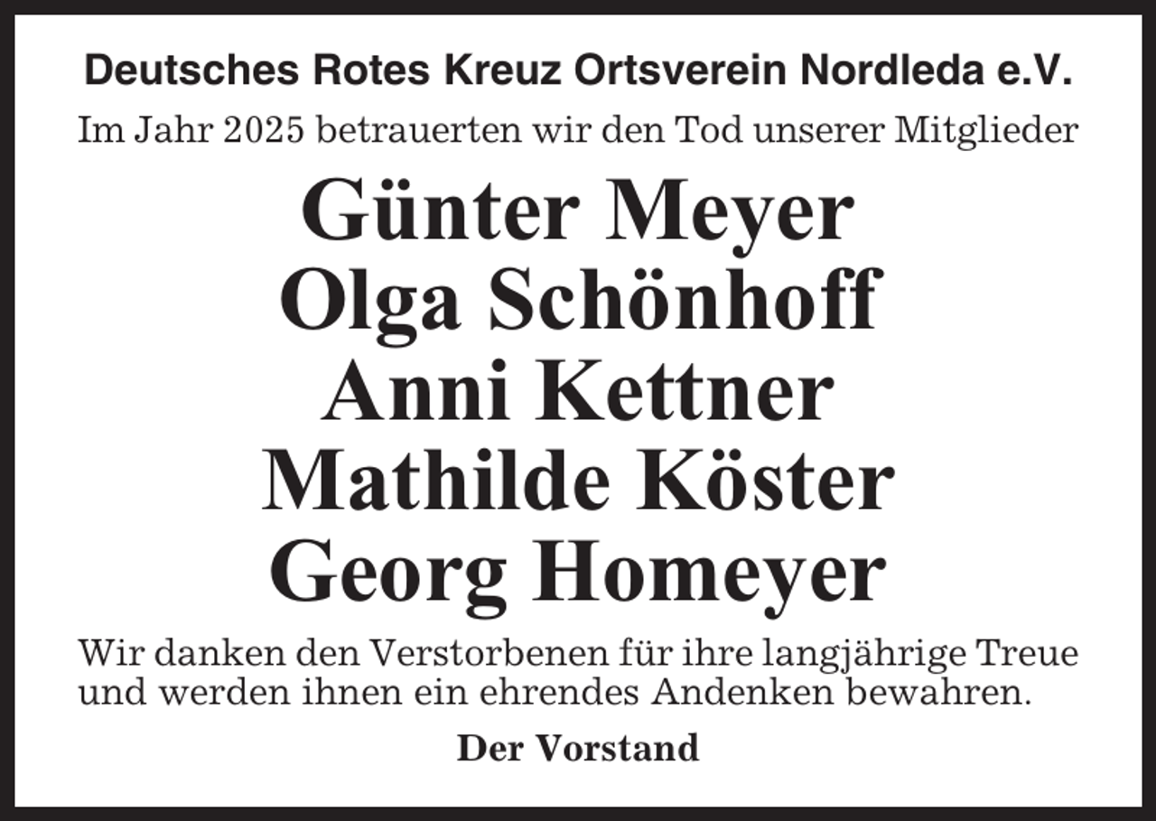 <p>Deutsches Rotes Kreuz Ortsverein Nordleda e.V.<br />Im Jahr 2025 betrauerten wir den Tod unserer Mitglieder</p><p>Günter Meyer<br />Olga Schönhoff<br />Anni Kettner<br />Mathilde Köster<br />Georg Homeyer<br />Wir danken den Verstorbenen für ihre langjährige Treue<br />und werden ihnen ein ehrendes Andenken bewahren.<br />Der Vorstand</p>