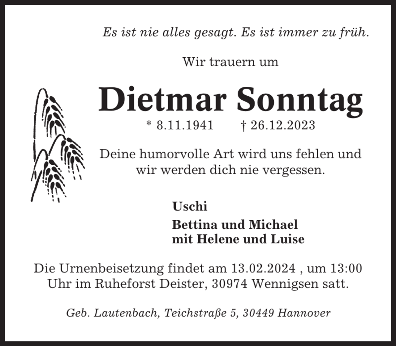 <p>Es ist nie alles gesagt. Es ist immer zu früh.<br />Wir trauern um</p><p>Dietmar Sonntag<br />* 8.11.1941</p><p>† 26.12.2023</p><p>Deine humorvolle Art wird uns fehlen und<br />wir werden dich nie vergessen.<br />Uschi<br />Bettina und Michael<br />mit Helene und Luise<br />Die Urnenbeisetzung findet am 13.02.2024 , um 13:00<br />Uhr im Ruheforst Deister, 30974 Wennigsen satt.<br />Geb. Lautenbach, Teichstraße 5, 30449 Hannover</p>