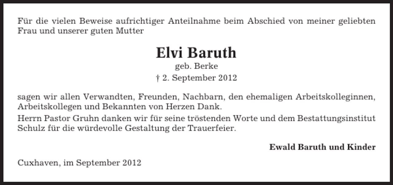 <p>Für die vielen Beweise aufrichtiger Anteilnahme beim Abschied von meiner geliebten<br />Frau und unserer guten Mutter</p><p>Elvi Baruth<br />geb. Berke<br />† 2. September 2012<br />sagen wir allen Verwandten, Freunden, Nachbarn, den ehemaligen Arbeitskolleginnen,<br />Arbeitskollegen und Bekannten von Herzen Dank.<br />Herrn Pastor Gruhn danken wir für seine tröstenden Worte und dem Bestattungsinstitut<br />Schulz für die würdevolle Gestaltung der Trauerfeier.<br />Ewald Baruth und Kinder<br />Cuxhaven, im September 2012</p>