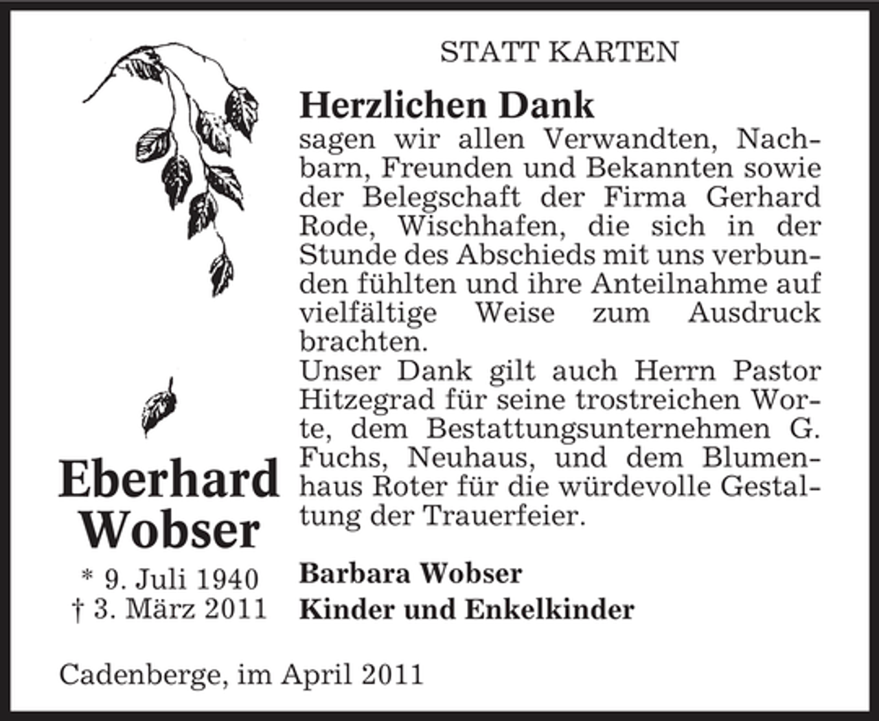 <p>STATT KARTEN</p><p>Herzlichen Dank<br />sagen wir allen Verwandten, Nachbarn, Freunden und Bekannten sowie der Belegschaft der Firma Gerhard Rode, Wischhafen, die sich in der Stunde des Abschieds mit uns verbunden fühlten und ihre Anteilnahme auf vielfältige Weise zum Ausdruck brachten. Unser Dank gilt auch Herrn Pastor Hitzegrad für seine trostreichen Worte, dem Bestattungsunternehmen G. Fuchs, Neuhaus, und dem Blumenhaus Roter für die würdevolle Gestaltung der Trauerfeier. Barbara Wobser Kinder und Enkelkinder</p><p>Eberhard Wobser<br />* 9. Juli 1940 † 3. März 2011</p><p>Cadenberge, im April 2011</p>
