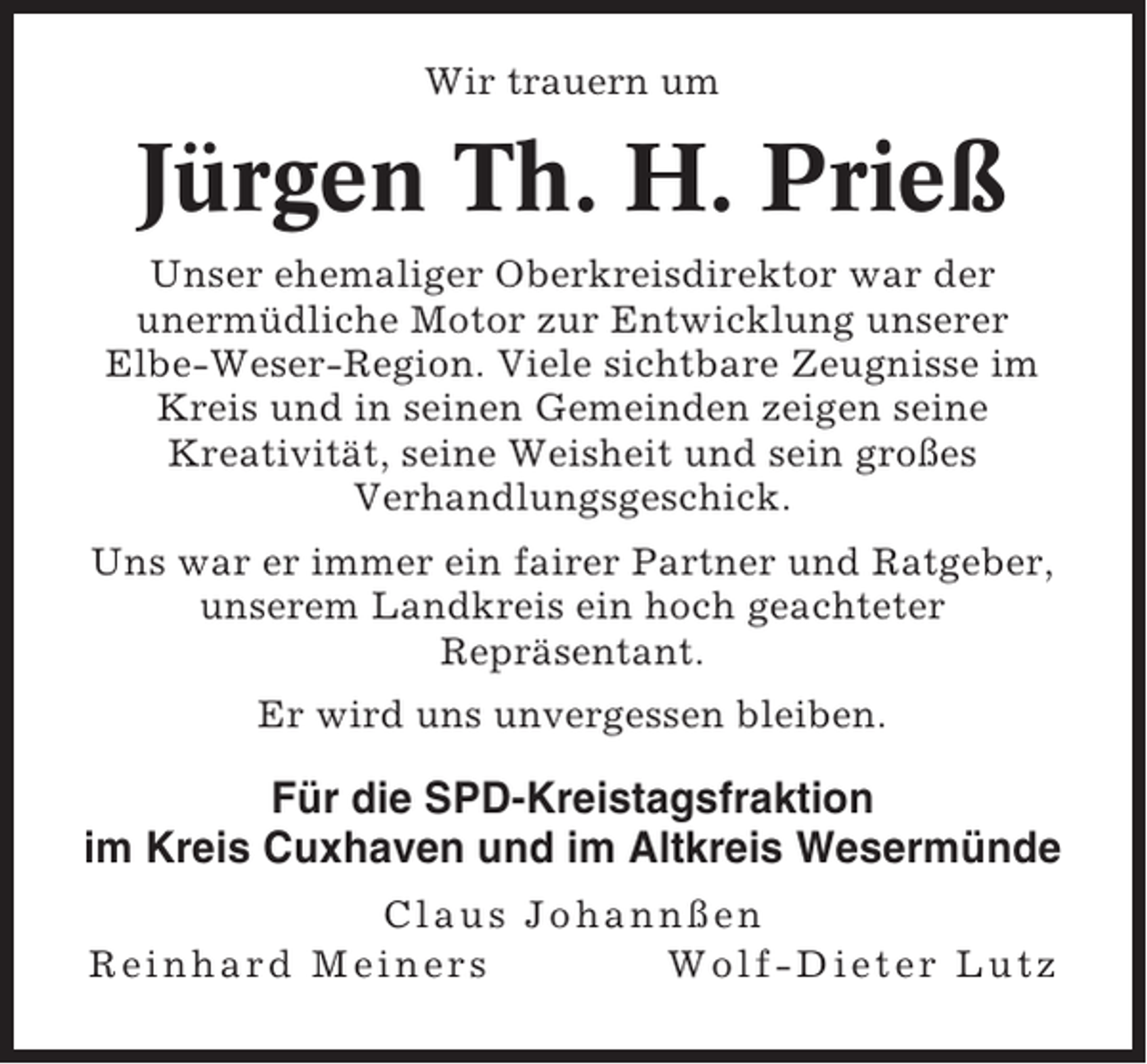 <p>Wir trauern um</p><p>Jürgen Th. H. Prieß<br />Unser ehemaliger Oberkreisdirektor war der<br />unermüdliche Motor zur Entwicklung unserer<br />Elbe-Weser-Region. Viele sichtbare Zeugnisse im<br />Kreis und in seinen Gemeinden zeigen seine<br />Kreativität, seine Weisheit und sein großes<br />Verhandlungsgeschick.<br />Uns war er immer ein fairer Partner und Ratgeber,<br />unserem Landkreis ein hoch geachteter<br />Repräsentant.<br />Er wird uns unvergessen bleiben.</p><p>Für die SPD-Kreistagsfraktion<br />im Kreis Cuxhaven und im Altkreis Wesermünde<br />Claus Johannßen<br />Reinhard Meiners<br />Wolf-Dieter Lutz</p>