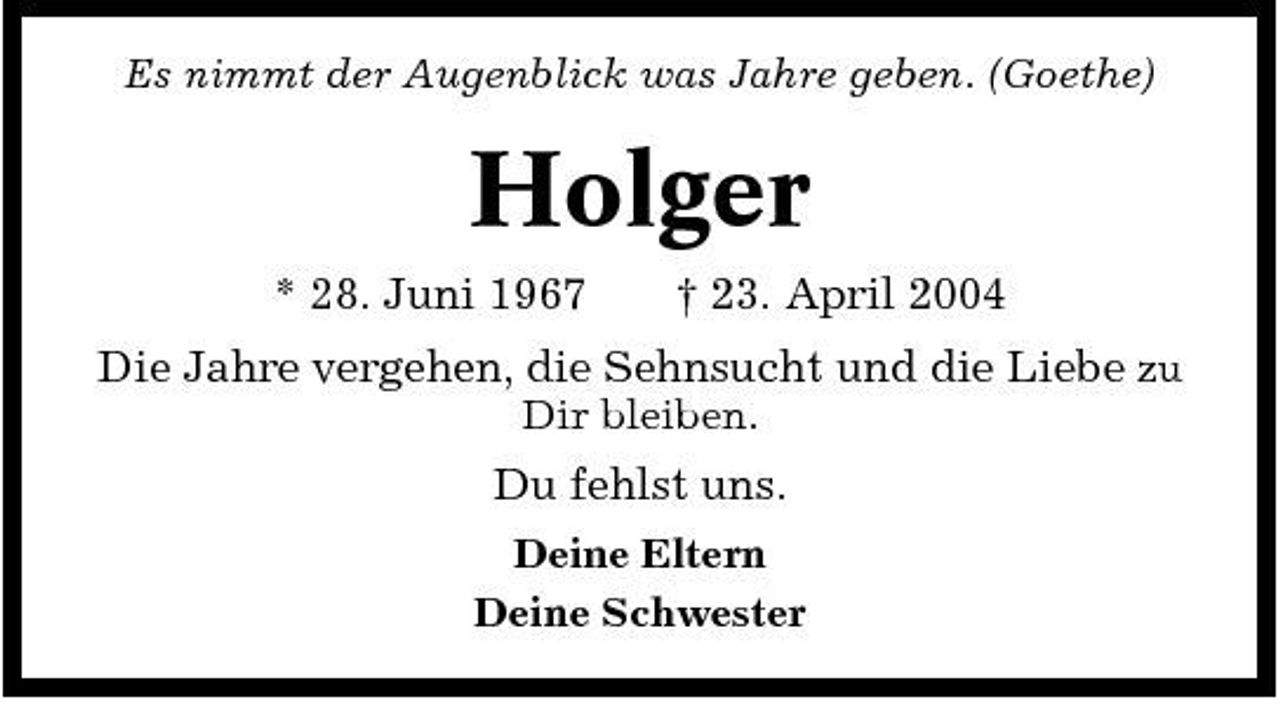 <p>Es nimmt der Augenblick was Jahre geben. (Goethe)</p><p>Holger<br />* 28. Juni 1967 † 23. April 2004 Die Jahre vergehen, die Sehnsucht und die Liebe zu<br />Dir bleiben.</p><p>Du fehlst uns.<br />Deine Eltern Deine Schwester</p>