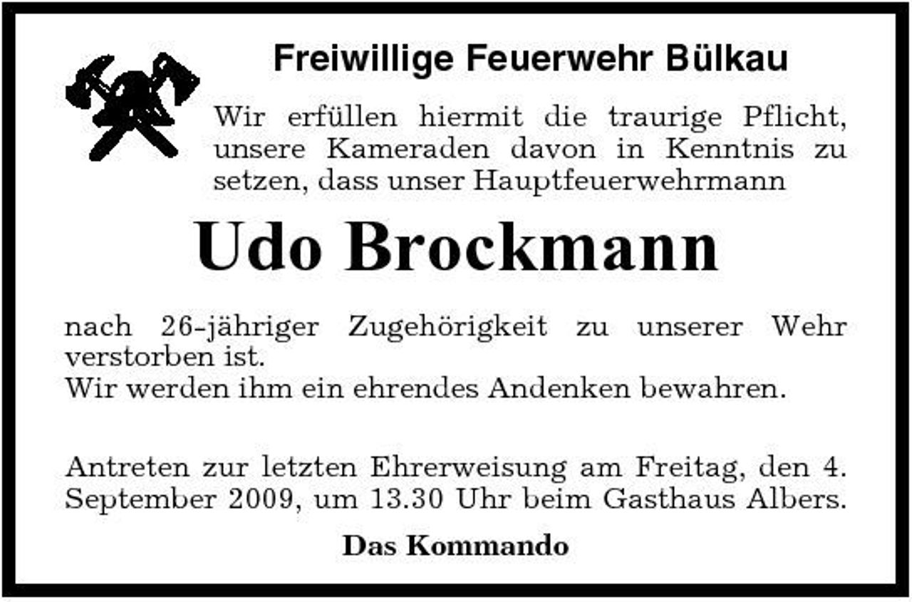 <p>Freiwillige Feuerwehr Bülkau<br />Wir erfüllen hiermit die traurige Pflicht, unsere Kameraden davon in Kenntnis zu setzen, dass unser Hauptfeuerwehrmann</p><p>Udo Brockmann<br />nach 26-jähriger Zugehörigkeit zu unserer Wehr verstorben ist. Wir werden ihm ein ehrendes Andenken bewahren. Antreten zur letzten Ehrerweisung am Freitag, den 4. September 2009, um 13.30 Uhr beim Gasthaus Albers. Das Kommando</p>