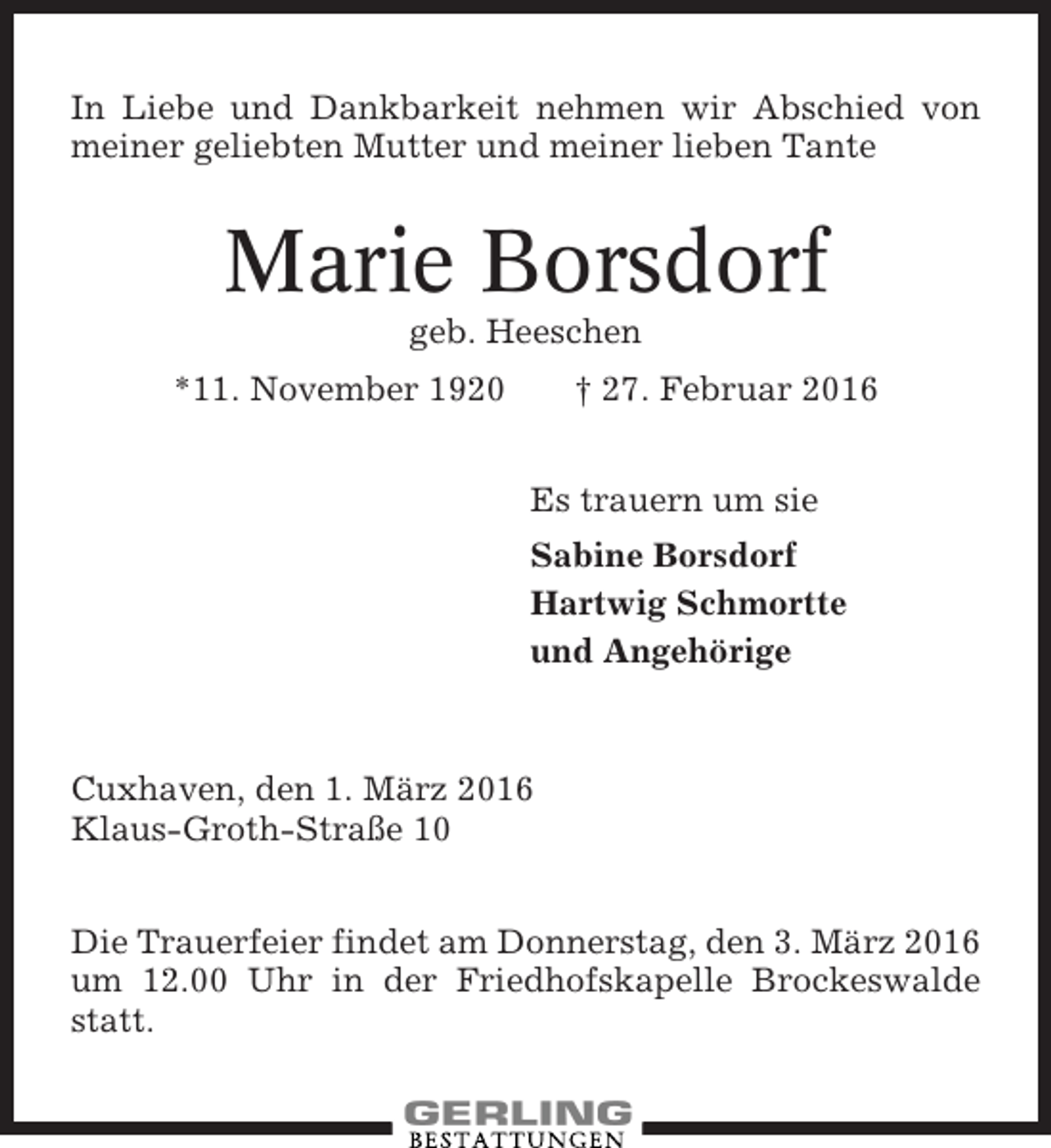 <p>In Liebe und Dankbarkeit nehmen wir Abschied von<br />meiner geliebten Mutter und meiner lieben Tante</p><p>Marie Borsdorf<br />geb. Heeschen<br />*11. November 1920</p><p>† 27. Februar 2016<br />Es trauern um sie<br />Sabine Borsdorf<br />Hartwig Schmortte<br />und Angehörige</p><p>Cuxhaven, den 1. März 2016<br />Klaus-Groth-Straße 10<br />Die Trauerfeier findet am Donnerstag, den 3. März 2016<br />um 12.00 Uhr in der Friedhofskapelle Brockeswalde<br />statt.</p>