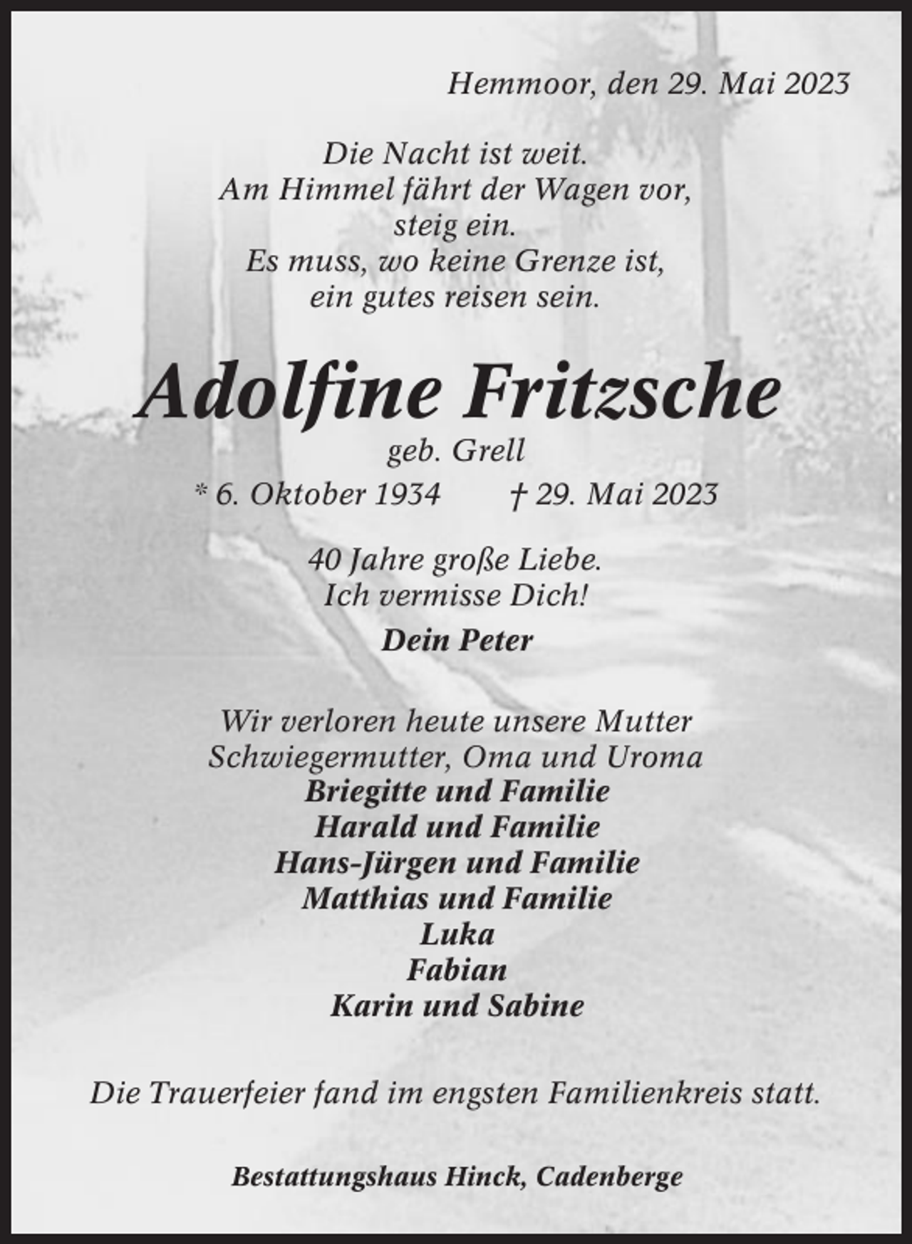 <p>Hemmoor, den 29. Mai 2023<br />Die Nacht ist weit.<br />Am Himmel fährt der Wagen vor,<br />steig ein.<br />Es muss, wo keine Grenze ist,<br />ein gutes reisen sein.</p><p>Adolfine Fritzsche<br />geb. Grell<br />* 6. Oktober 1934<br />† 29. Mai 2023<br />40 Jahre große Liebe.<br />Ich vermisse Dich!<br />Dein Peter<br />Wir verloren heute unsere Mutter<br />Schwiegermutter, Oma und Uroma<br />Briegitte und Familie<br />Harald und Familie<br />Hans-Jürgen und Familie<br />Matthias und Familie<br />Luka<br />Fabian<br />Karin und Sabine<br />Die Trauerfeier fand im engsten Familienkreis statt.<br />Bestattungshaus Hinck, Cadenberge</p>