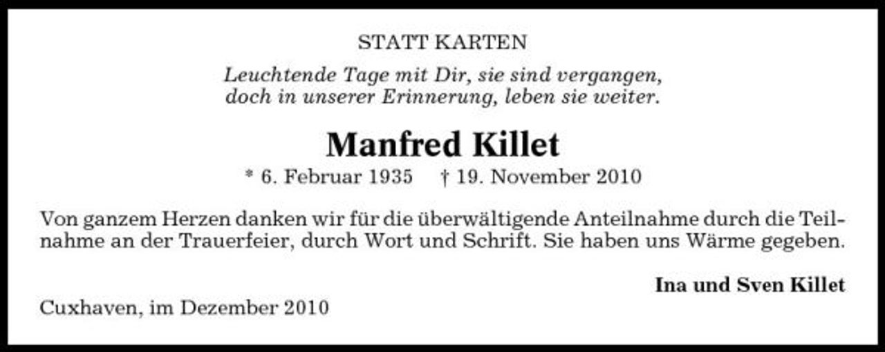 <p>STATT KARTEN Leuchtende Tage mit Dir, sie sind vergangen, doch in unserer Erinnerung, leben sie weiter.</p><p>Manfred Killet<br />* 6. Februar 1935 † 19. November 2010 Von ganzem Herzen danken wir für die überwältigende Anteilnahme durch die Teilnahme an der Trauerfeier, durch Wort und Schrift. Sie haben uns Wärme gegeben. Ina und Sven Killet Cuxhaven, im Dezember 2010</p>