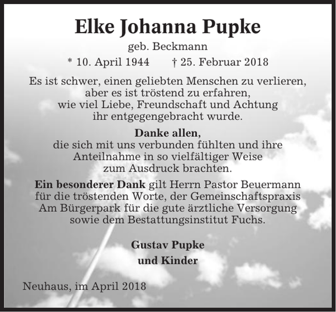 <p>Elke Johanna Pupke<br />geb. Beckmann<br />* 10. April 1944<br />† 25. Februar 2018<br />Es ist schwer, einen geliebten Menschen zu verlieren,<br />aber es ist tröstend zu erfahren,<br />wie viel Liebe, Freundschaft und Achtung<br />ihr entgegengebracht wurde.<br />Danke allen,<br />die sich mit uns verbunden fühlten und ihre<br />Anteilnahme in so vielfältiger Weise<br />zum Ausdruck brachten.<br />Ein besonderer Dank gilt Herrn Pastor Beuermann<br />für die tröstenden Worte, der Gemeinschaftspraxis<br />Am Bürgerpark für die gute ärztliche Versorgung<br />sowie dem Bestattungsinstitut Fuchs.<br />Gustav Pupke<br />und Kinder<br />Neuhaus, im April 2018</p>