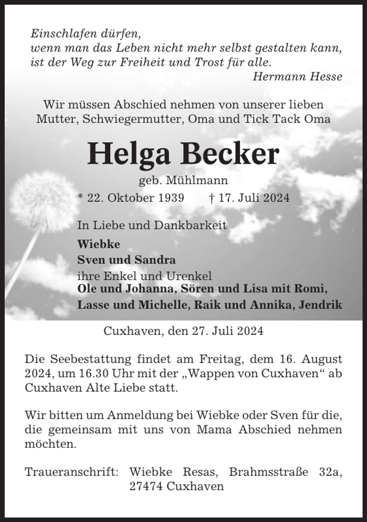 <p>Einschlafen dürfen,<br />wenn man das Leben nicht mehr selbst gestalten kann,<br />ist der Weg zur Freiheit und Trost für alle.<br />Hermann Hesse<br />Wir müssen Abschied nehmen von unserer lieben<br />Mutter, Schwiegermutter, Oma und Tick Tack Oma</p><p>Helga Becker<br />geb. Mühlmann<br />* 22. Oktober 1939<br />† 17. Juli 2024<br />In Liebe und Dankbarkeit<br />Wiebke<br />Sven und Sandra<br />ihre Enkel und Urenkel<br />Ole und Johanna, Sören und Lisa mit Romi,<br />Lasse und Michelle, Raik und Annika, Jendrik<br />Cuxhaven, den 27. Juli 2024<br />Die Seebestattung findet am Freitag, dem 16. August<br />2024, um 16.30 Uhr mit der „Wappen von Cuxhaven“ ab<br />Cuxhaven Alte Liebe statt.<br />Wir bitten um Anmeldung bei Wiebke oder Sven für die,<br />die gemeinsam mit uns von Mama Abschied nehmen<br />möchten.<br />Traueranschrift: Wiebke Resas, Brahmsstraße 32a,<br />27474 Cuxhaven</p>