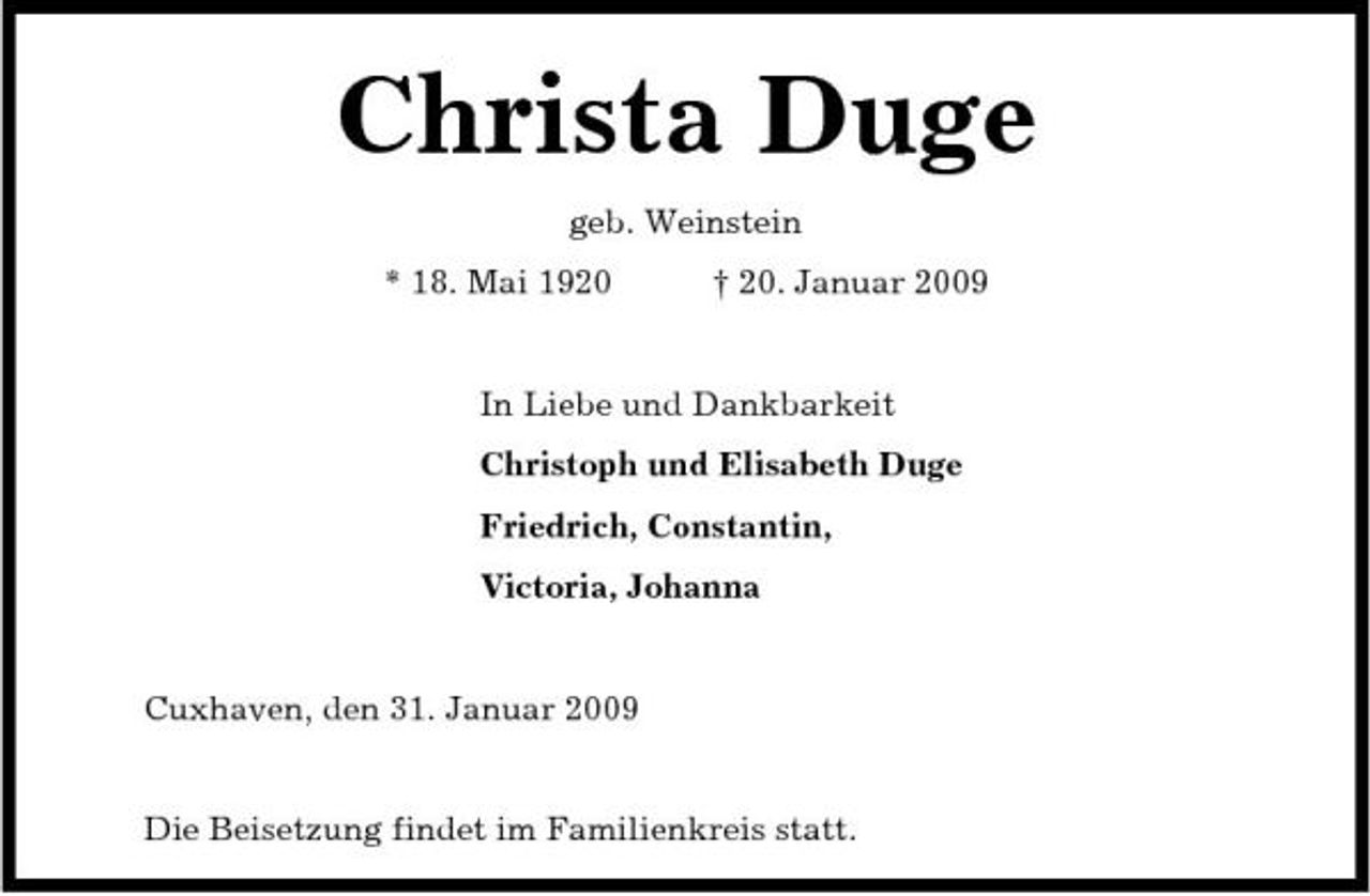 <p>Christa Duge<br />geb. Weinstein * 18. Mai 1920 † 20. Januar 2009 In Liebe und Dankbarkeit Christoph und Elisabeth Duge Friedrich, Constantin, Victoria, Johanna</p><p>Cuxhaven, den 31. Januar 2009</p><p>Die Beisetzung findet im Familienkreis statt.</p>
