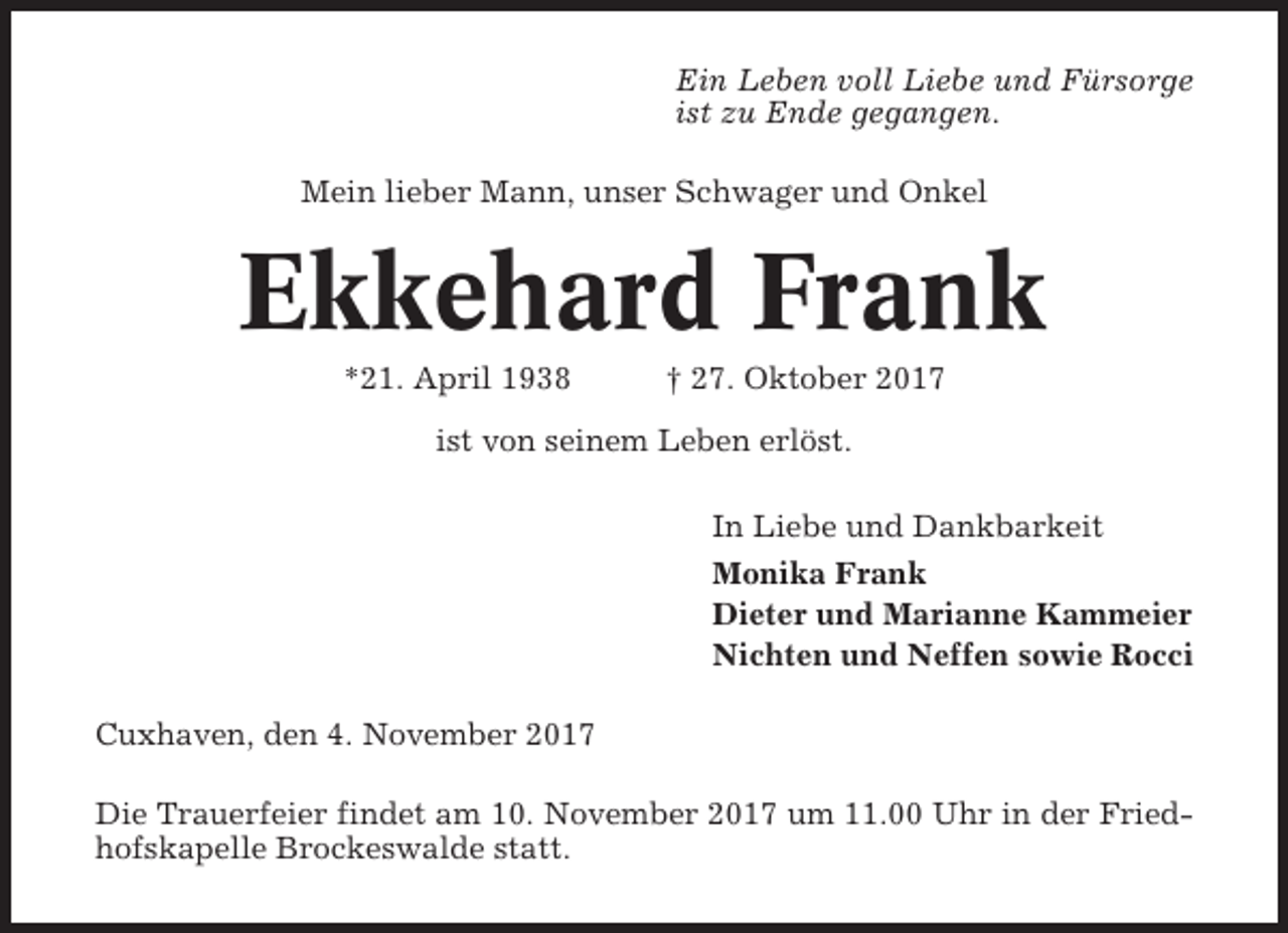 <p>Ein Leben voll Liebe und Fürsorge<br />ist zu Ende gegangen.<br />Mein lieber Mann, unser Schwager und Onkel</p><p>Ekkehard Frank<br />*21. April 1938</p><p>† 27. Oktober 2017</p><p>ist von seinem Leben erlöst.<br />In Liebe und Dankbarkeit<br />Monika Frank<br />Dieter und Marianne Kammeier<br />Nichten und Neffen sowie Rocci<br />Cuxhaven, den 4. November 2017<br />Die Trauerfeier findet am 10. November 2017 um 11.00 Uhr in der Friedhofskapelle Brockeswalde statt.</p>