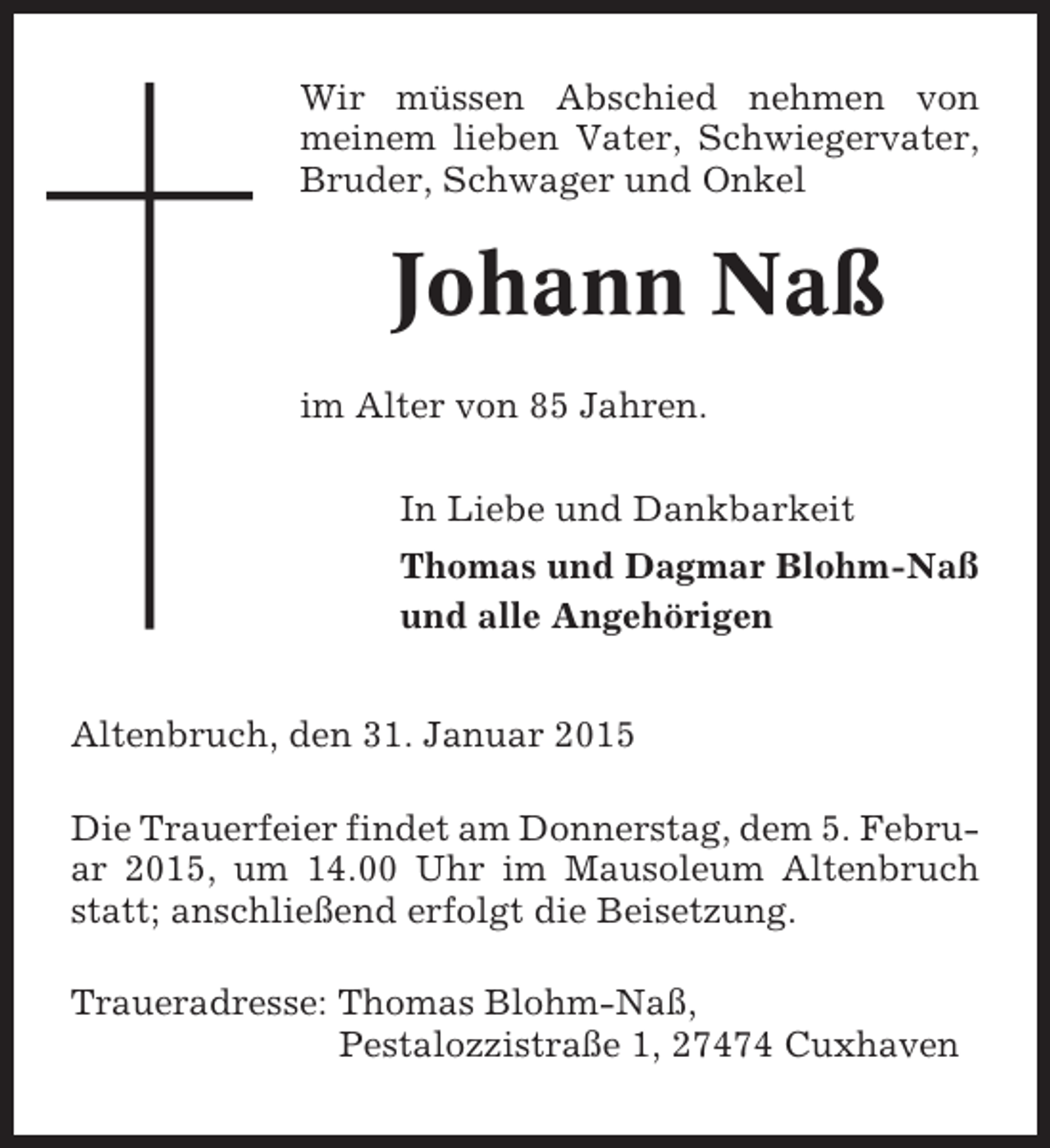 <p>Wir müssen Abschied nehmen von<br />meinem lieben Vater, Schwiegervater,<br />Bruder, Schwager und Onkel</p><p>Johann Naß<br />im Alter von 85 Jahren.<br />In Liebe und Dankbarkeit<br />Thomas und Dagmar Blohm-Naß<br />und alle Angehörigen<br />Altenbruch, den 31. Januar 2015<br />Die Trauerfeier findet am Donnerstag, dem 5. Februar 2015, um 14.00 Uhr im Mausoleum Altenbruch<br />statt; anschließend erfolgt die Beisetzung.<br />Traueradresse: Thomas Blohm-Naß,<br />Pestalozzistraße 1, 27474 Cuxhaven</p>