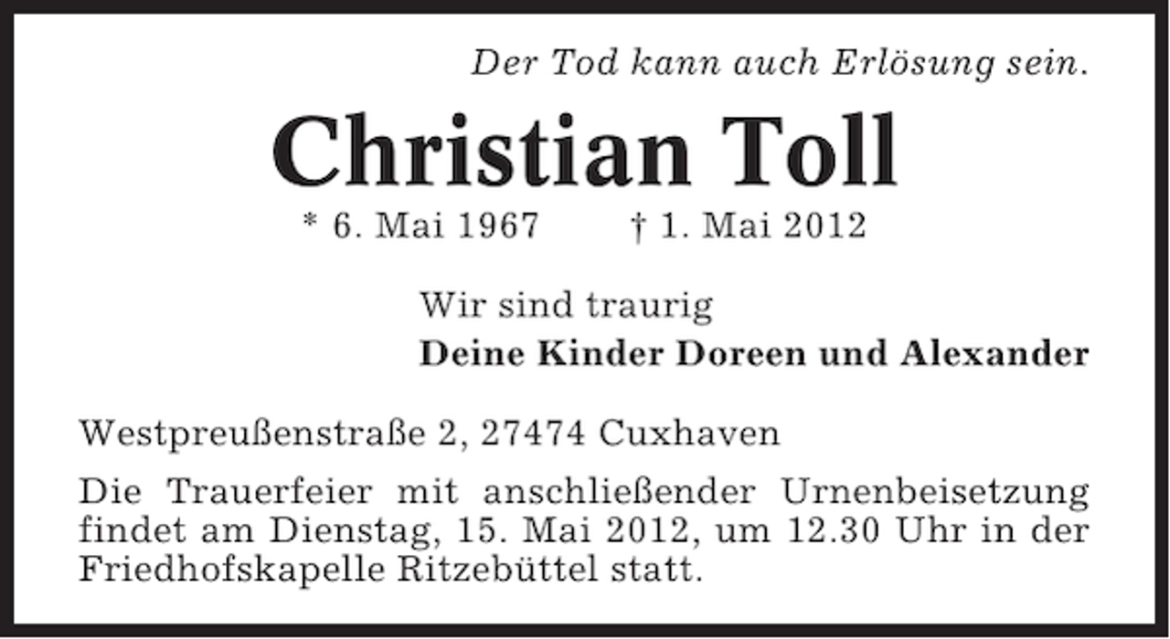 <p>Der Tod kann auch Erlösung sein.</p><p>Christian Toll<br />* 6. Mai 1967</p><p>† 1. Mai 2012</p><p>Wir sind traurig<br />Deine Kinder Doreen und Alexander<br />Westpreußenstraße 2, 27474 Cuxhaven<br />Die Trauerfeier mit anschließender Urnenbeisetzung<br />findet am Dienstag, 15. Mai 2012, um 12.30 Uhr in der<br />Friedhofskapelle Ritzebüttel statt.</p>
