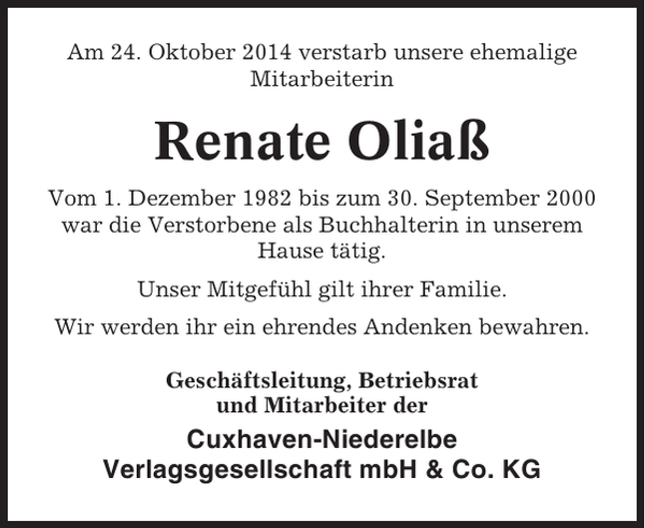 <p>Am 24. Oktober 2014 verstarb unsere ehemalige<br />Mitarbeiterin</p><p>Renate Oliaß<br />Vom 1. Dezember 1982 bis zum 30. September 2000<br />war die Verstorbene als Buchhalterin in unserem<br />Hause tätig.<br />Unser Mitgefühl gilt ihrer Familie.<br />Wir werden ihr ein ehrendes Andenken bewahren.<br />Geschäftsleitung, Betriebsrat<br />und Mitarbeiter der</p><p>Cuxhaven-Niederelbe<br />Verlagsgesellschaft mbH &amp; Co. KG</p>
