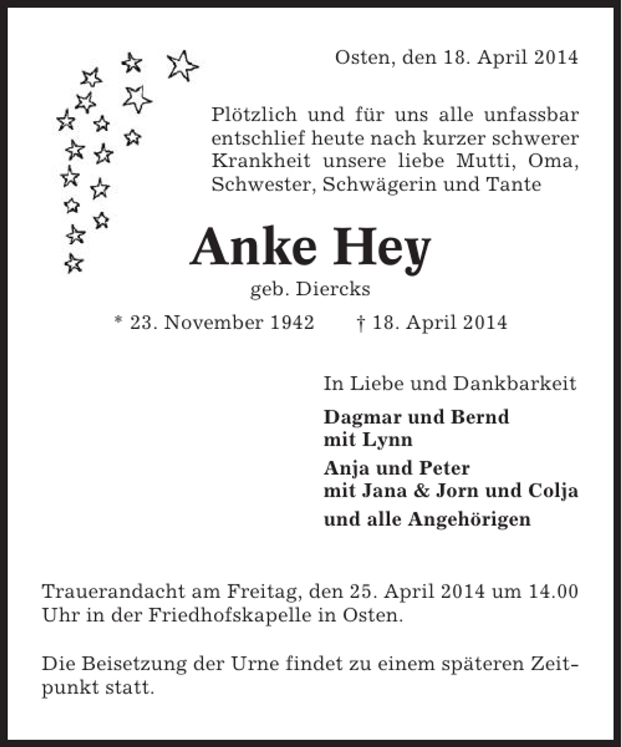 <p>Osten, den 18. April 2014<br />Plötzlich und für uns alle unfassbar<br />entschlief heute nach kurzer schwerer<br />Krankheit unsere liebe Mutti, Oma,<br />Schwester, Schwägerin und Tante</p>
<p>Anke Hey<br />geb. Diercks<br />* 23. November 1942</p>
<p>† 18. April 2014<br />In Liebe und Dankbarkeit<br />Dagmar und Bernd<br />mit Lynn<br />Anja und Peter<br />mit Jana &amp; Jorn und Colja<br />und alle Angehörigen</p>
<p>Trauerandacht am Freitag, den 25. April 2014 um 14.00<br />Uhr in der Friedhofskapelle in Osten.<br />Die Beisetzung der Urne findet zu einem späteren Zeitpunkt statt.</p>