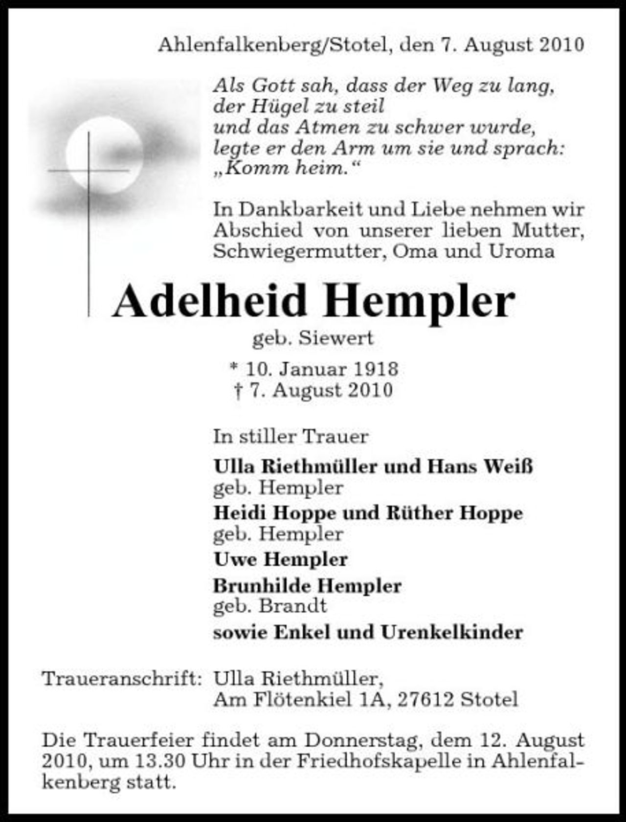 <p>Ahlenfalkenberg/Stotel, den 7. August 2010 Als Gott sah, dass der Weg zu lang, der Hügel zu steil und das Atmen zu schwer wurde, legte er den Arm um sie und sprach: „Komm heim.“ In Dankbarkeit und Liebe nehmen wir Abschied von unserer lieben Mutter, Schwiegermutter, Oma und Uroma</p><p>Adelheid Hempler<br />geb. Siewert * 10. Januar 1918 † 7. August 2010 In stiller Trauer Ulla Riethmüller und Hans Weiß geb. Hempler Heidi Hoppe und Rüther Hoppe geb. Hempler Uwe Hempler Brunhilde Hempler geb. Brandt sowie Enkel und Urenkelkinder Traueranschrift: Ulla Riethmüller, Am Flötenkiel 1A, 27612 Stotel Die Trauerfeier findet am Donnerstag, dem 12. August 2010, um 13.30 Uhr in der Friedhofskapelle in Ahlenfalkenberg statt.</p>