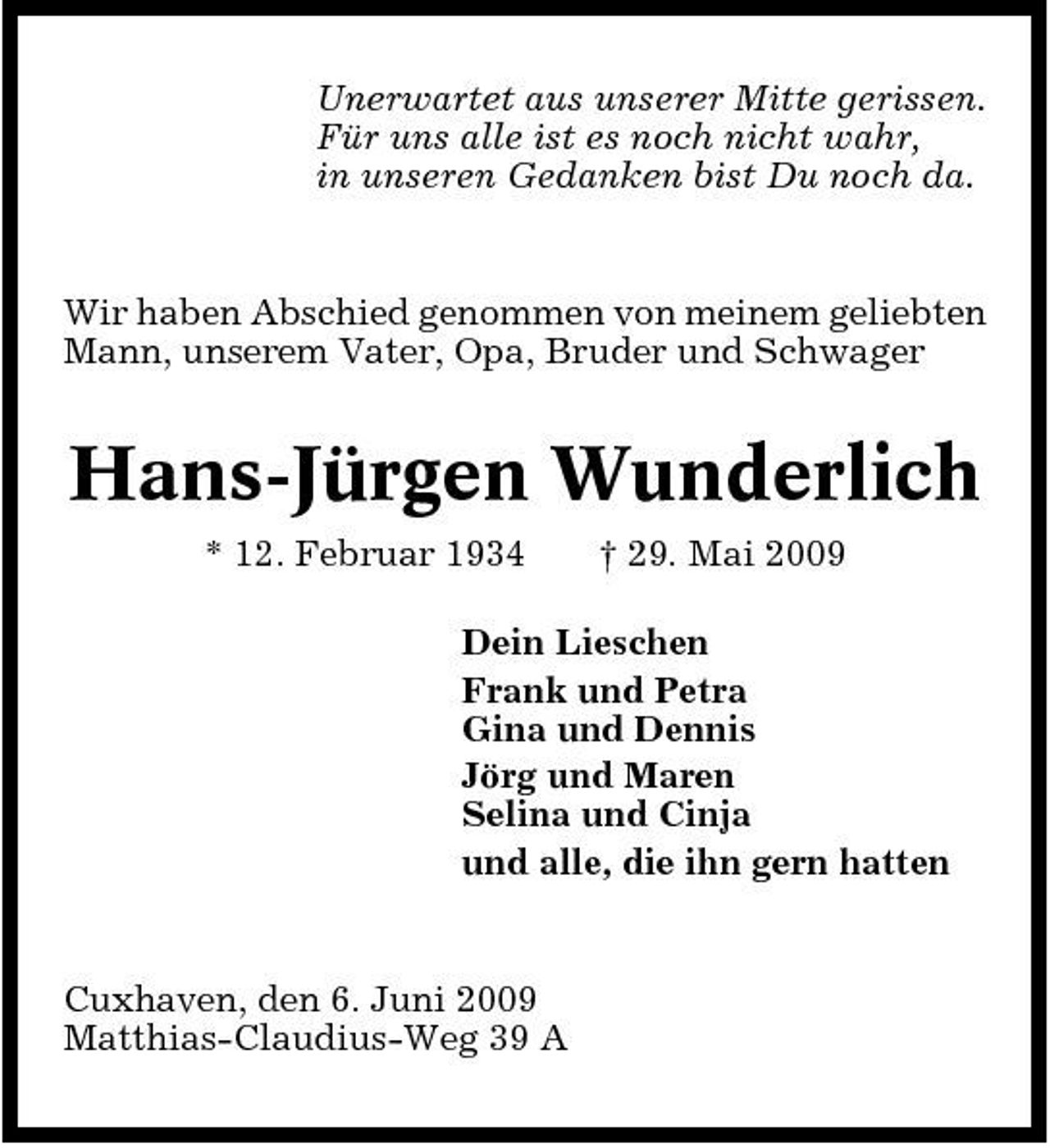 <p>Unerwartet aus unserer Mitte gerissen. Für uns alle ist es noch nicht wahr, in unseren Gedanken bist Du noch da.</p><p>Wir haben Abschied genommen von meinem geliebten Mann, unserem Vater, Opa, Bruder und Schwager</p><p>Hans-Jürgen Wunderlich<br />* 12. Februar 1934 † 29. Mai 2009 Dein Lieschen Frank und Petra Gina und Dennis Jörg und Maren Selina und Cinja und alle, die ihn gern hatten</p><p>Cuxhaven, den 6. Juni 2009 Matthias-Claudius-Weg 39 A</p>