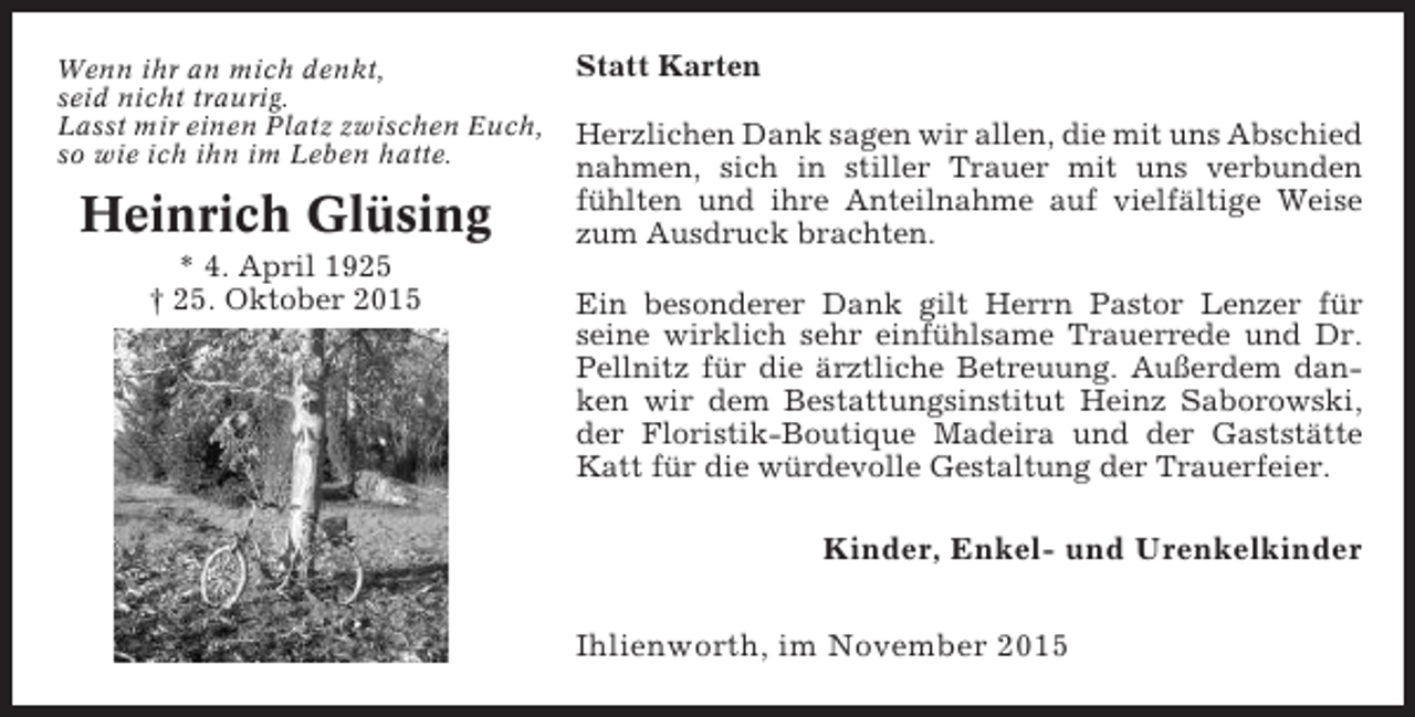 <p>Wenn ihr an mich denkt,<br />seid nicht traurig.<br />Lasst mir einen Platz zwischen Euch,<br />so wie ich ihn im Leben hatte.</p><p>Heinrich Glüsing<br />* 4. April 1925<br />† 25. Oktober 2015</p><p>Statt Karten<br />Herzlichen Dank sagen wir allen, die mit uns Abschied<br />nahmen, sich in stiller Trauer mit uns verbunden<br />fühlten und ihre Anteilnahme auf vielfältige Weise<br />zum Ausdruck brachten.<br />Ein besonderer Dank gilt Herrn Pastor Lenzer für<br />seine wirklich sehr einfühlsame Trauerrede und Dr.<br />Pellnitz für die ärztliche Betreuung. Außerdem danken wir dem Bestattungsinstitut Heinz Saborowski,<br />der Floristik-Boutique Madeira und der Gaststätte<br />Katt für die würdevolle Gestaltung der Trauerfeier.</p><p>Kinder, Enkel- und Urenkelkinder<br />Ihlienworth, im November 2015</p>
