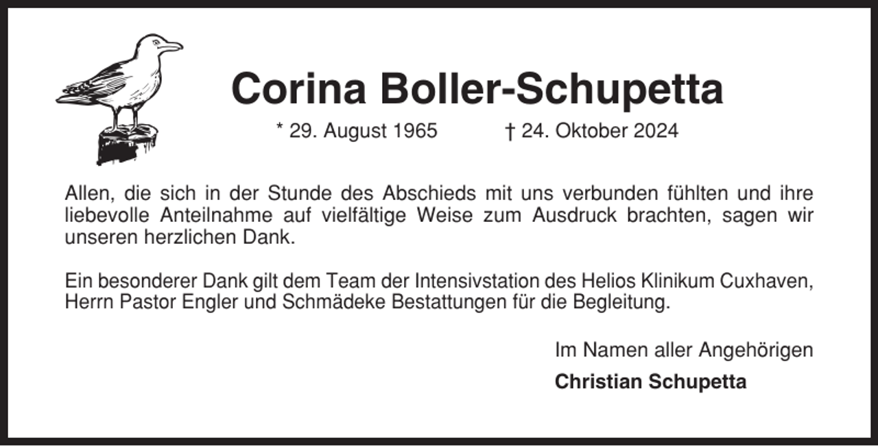 <p>Corina Boller-Schupetta<br />* 29. August 1965</p><p>† 24. Oktober 2024</p><p>Allen, die sich in der Stunde des Abschieds mit uns verbunden fühlten und ihre<br />liebevolle Anteilnahme auf vielfältige Weise zum Ausdruck brachten, sagen wir<br />unseren herzlichen Dank.<br />Ein besonderer Dank gilt dem Team der Intensivstation des Helios Klinikum Cuxhaven,<br />Herrn Pastor Engler und Schmädeke Bestattungen für die Begleitung.<br />Im Namen aller Angehörigen<br />Christian Schupetta</p>