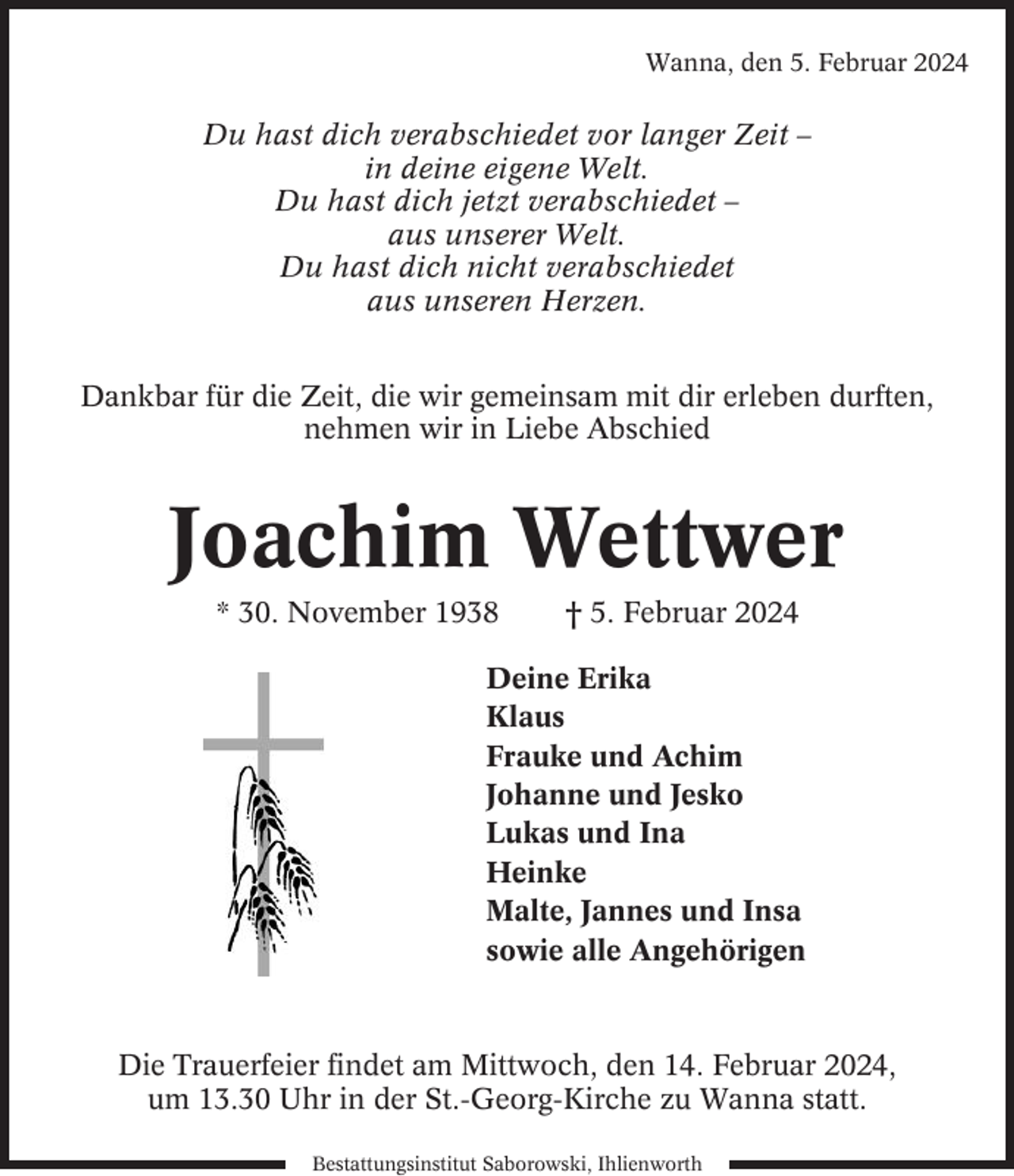<p>Wanna, den 5. Februar 2024</p><p>Du hast dich verabschiedet vor langer Zeit –<br />in deine eigene Welt.<br />Du hast dich jetzt verabschiedet –<br />aus unserer Welt.<br />Du hast dich nicht verabschiedet<br />aus unseren Herzen.<br />Dankbar für die Zeit, die wir gemeinsam mit dir erleben durften,<br />nehmen wir in Liebe Abschied</p><p>Joachim Wettwer<br />* 30. November 1938</p><p>† 5. Februar 2024</p><p>Deine Erika<br />Klaus<br />Frauke und Achim<br />Johanne und Jesko<br />Lukas und Ina<br />Heinke<br />Malte, Jannes und Insa<br />sowie alle Angehörigen</p><p>Die Trauerfeier findet am Mittwoch, den 14. Februar 2024,<br />um 13.30 Uhr in der St.-Georg-Kirche zu Wanna statt.<br />Bestattungsinstitut Saborowski, Ihlienworth</p>
