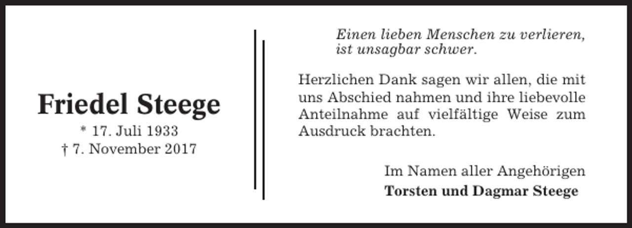 <p>Einen lieben Menschen zu verlieren,<br />ist unsagbar schwer.</p><p>Friedel Steege<br />* 17. Juli 1933<br />† 7. November 2017</p><p>Herzlichen Dank sagen wir allen, die mit<br />uns Abschied nahmen und ihre liebevolle<br />Anteilnahme auf vielfältige Weise zum<br />Ausdruck brachten.<br />Im Namen aller Angehörigen<br />Torsten und Dagmar Steege</p>