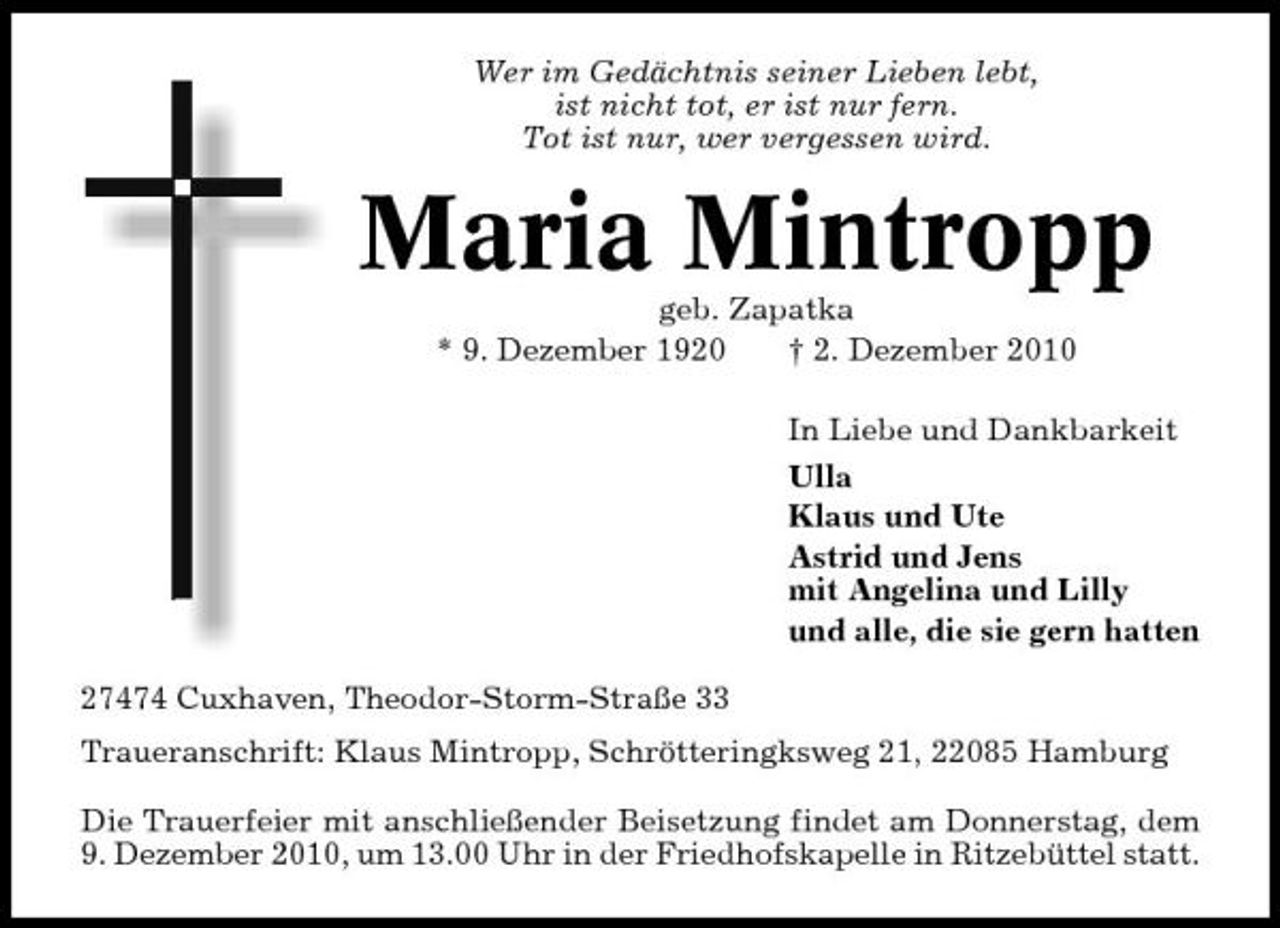 <p>Wer im Gedächtnis seiner Lieben lebt, ist nicht tot, er ist nur fern. Tot ist nur, wer vergessen wird.</p><p>Maria Mintropp<br />geb. Zapatka * 9. Dezember 1920 † 2. Dezember 2010 In Liebe und Dankbarkeit Ulla Klaus und Ute Astrid und Jens mit Angelina und Lilly und alle, die sie gern hatten 27474 Cuxhaven, Theodor-Storm-Straße 33 Traueranschrift: Klaus Mintropp, Schrötteringksweg 21, 22085 Hamburg Die Trauerfeier mit anschließender Beisetzung findet am Donnerstag, dem 9. Dezember 2010, um 13.00 Uhr in der Friedhofskapelle in Ritzebüttel statt.</p>