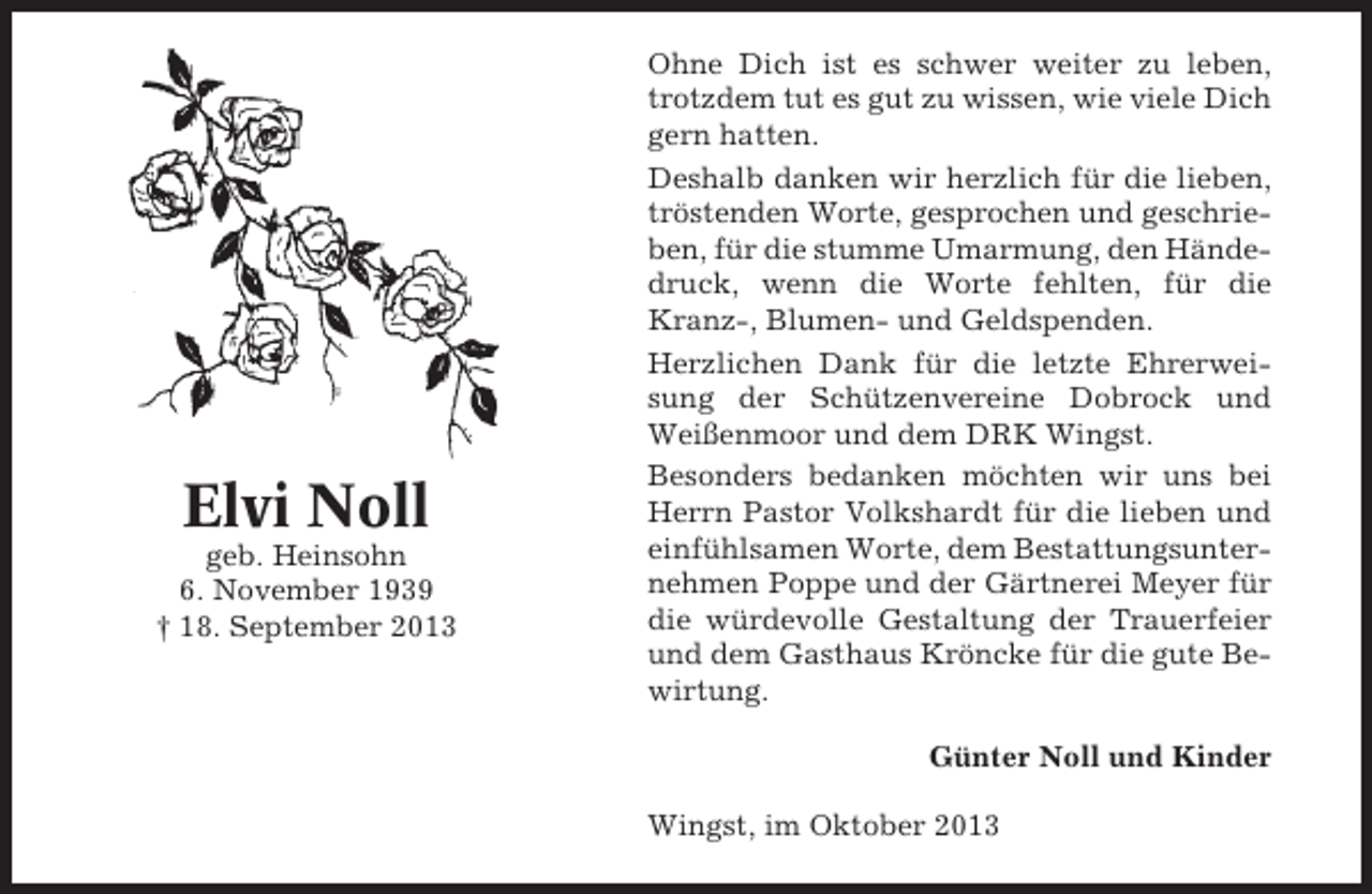 <p>Elvi Noll<br />geb. Heinsohn<br />6. November 1939<br />† 18. September 2013</p><p>Ohne Dich ist es schwer weiter zu leben,<br />trotzdem tut es gut zu wissen, wie viele Dich<br />gern hatten.<br />Deshalb danken wir herzlich für die lieben,<br />tröstenden Worte, gesprochen und geschrieben, für die stumme Umarmung, den Händedruck, wenn die Worte fehlten, für die<br />Kranz-, Blumen- und Geldspenden.<br />Herzlichen Dank für die letzte Ehrerweisung der Schützenvereine Dobrock und<br />Weißenmoor und dem DRK Wingst.<br />Besonders bedanken möchten wir uns bei<br />Herrn Pastor Volkshardt für die lieben und<br />einfühlsamen Worte, dem Bestattungsunternehmen Poppe und der Gärtnerei Meyer für<br />die würdevolle Gestaltung der Trauerfeier<br />und dem Gasthaus Kröncke für die gute Bewirtung.<br />Günter Noll und Kinder<br />Wingst, im Oktober 2013</p>