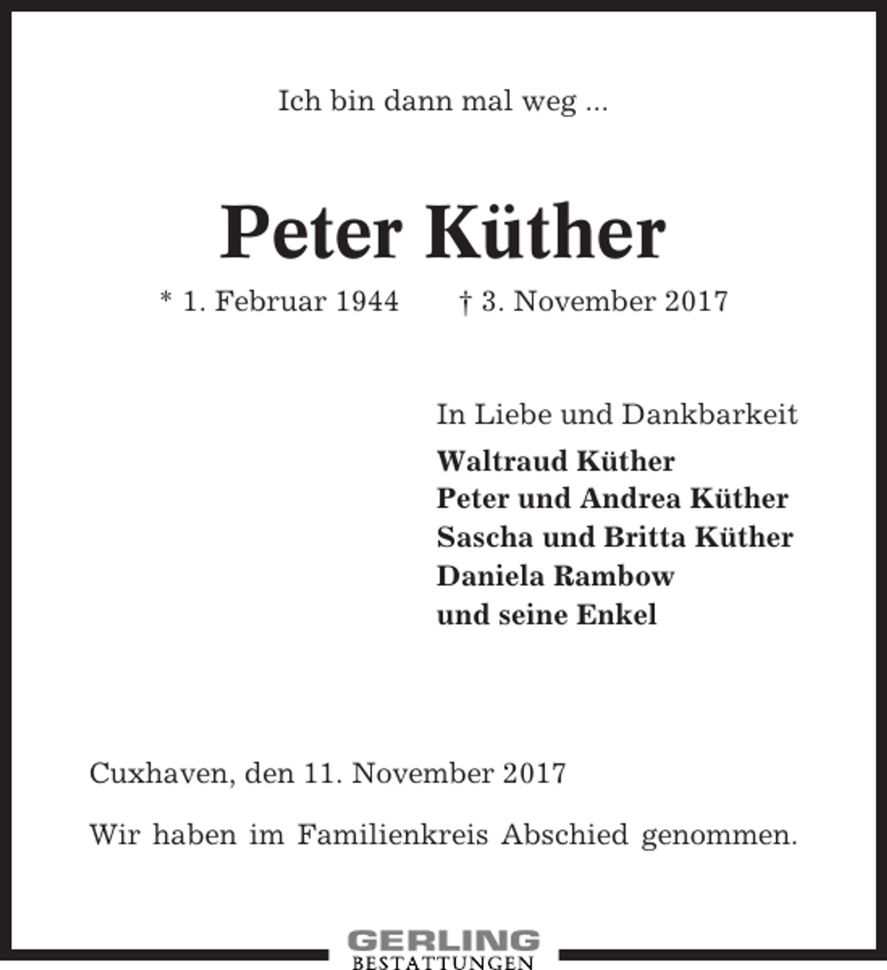 <p>Ich bin dann mal weg ...</p><p>Peter Küther<br />* 1. Februar 1944</p><p>† 3. November 2017</p><p>In Liebe und Dankbarkeit<br />Waltraud Küther<br />Peter und Andrea Küther<br />Sascha und Britta Küther<br />Daniela Rambow<br />und seine Enkel</p><p>Cuxhaven, den 11. November 2017<br />Wir haben im Familienkreis Abschied genommen.</p>