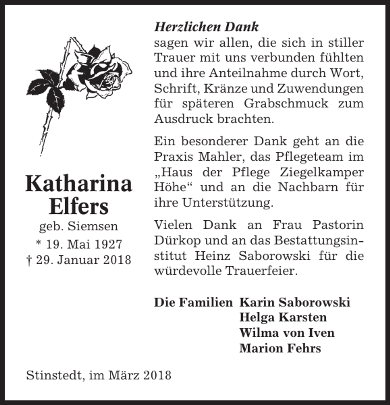 <p>Herzlichen Dank<br />sagen wir allen, die sich in stiller<br />Trauer mit uns verbunden fühlten<br />und ihre Anteilnahme durch Wort,<br />Schrift, Kränze und Zuwendungen<br />für späteren Grabschmuck zum<br />Ausdruck brachten.</p><p>Katharina<br />Elfers<br />geb. Siemsen<br />* 19. Mai 1927<br />† 29. Januar 2018</p><p>Ein besonderer Dank geht an die<br />Praxis Mahler, das Pflegeteam im<br />„Haus der Pflege Ziegelkamper<br />Höhe“ und an die Nachbarn für<br />ihre Unterstützung.<br />Vielen Dank an Frau Pastorin<br />Dürkop und an das Bestattungsinstitut Heinz Saborowski für die<br />würdevolle Trauerfeier.<br />Die Familien Karin Saborowski<br />Helga Karsten<br />Wilma von Iven<br />Marion Fehrs</p><p>Stinstedt, im März 2018</p>