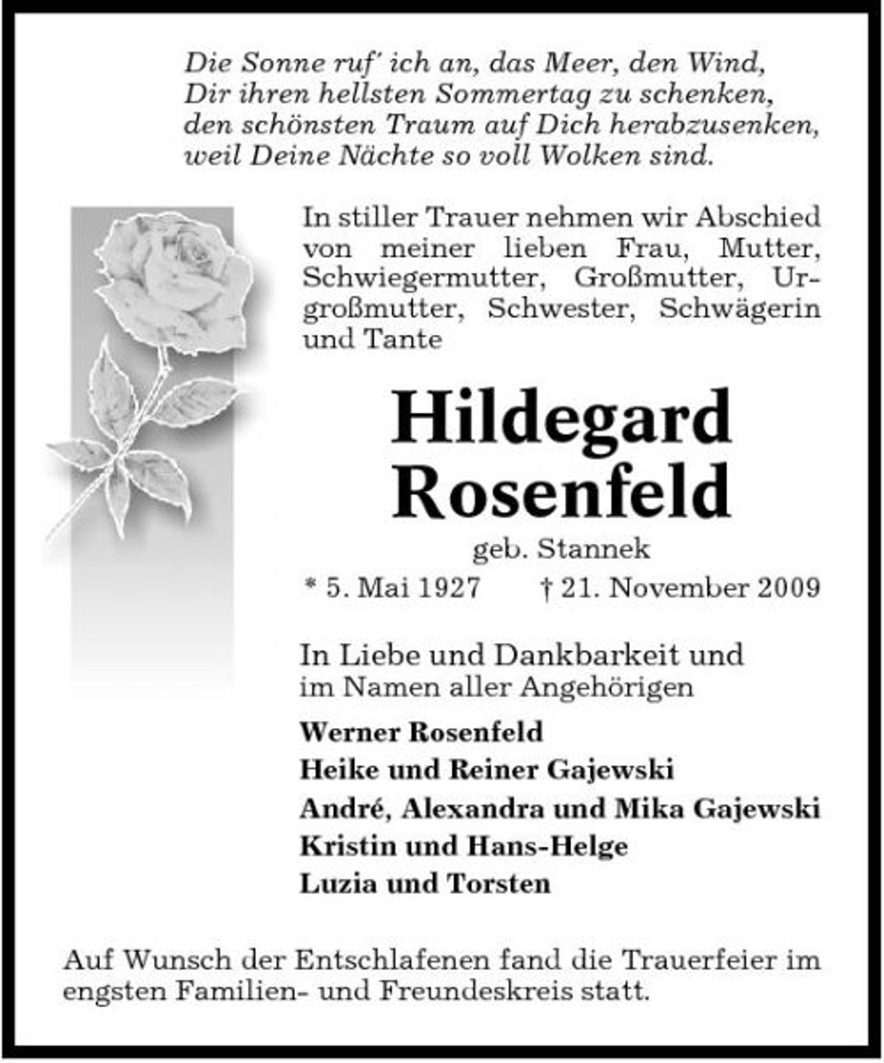 <p>Die Sonne ruf' ich an, das Meer, den Wind, Dir ihren hellsten Sommertag zu schenken, den schönsten Traum auf Dich herabzusenken, weil Deine Nächte so voll Wolken sind. In stiller Trauer nehmen wir Abschied von meiner lieben Frau, Mutter, Schwiegermutter, Großmutter, Urgroßmutter, Schwester, Schwägerin und Tante</p><p>Hildegard Rosenfeld<br />geb. Stannek * 5. Mai 1927 † 21. November 2009</p><p>In Liebe und Dankbarkeit und<br />im Namen aller Angehörigen Werner Rosenfeld Heike und Reiner Gajewski André, Alexandra und Mika Gajewski Kristin und Hans-Helge Luzia und Torsten Auf Wunsch der Entschlafenen fand die Trauerfeier im engsten Familien- und Freundeskreis statt.</p>